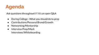 Agenda
Ask questions throughout!!!! It’s an open Q&A
● During College - What you should do to prep
● Contributions/Personal Brand/Growth
● Networking/Mentorship
● Interview Prep/Mock
Interviews/Whiteboarding
 