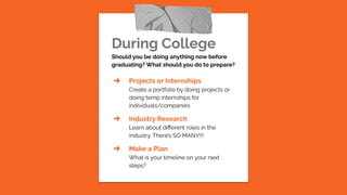 During College
Should you be doing anything now before
graduating? What should you do to prepare?
➔ Projects or Internships
Create a portfolio by doing projects or
doing temp internships for
individuals/companies
➔ Industry Research
Learn about diﬀerent roles in the
industry. There’s SO MANY!!!
➔ Make a Plan
What is your timeline on your next
steps?
 