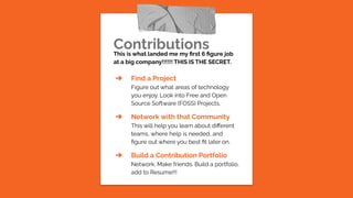 Contributions
This is what landed me my ﬁrst 6 ﬁgure job
at a big company!!!!!! THIS IS THE SECRET.
➔ Find a Project
Figure out what areas of technology
you enjoy. Look into Free and Open
Source Software (FOSS) Projects.
➔ Network with that Community
This will help you learn about diﬀerent
teams, where help is needed, and
ﬁgure out where you best ﬁt later on.
➔ Build a Contribution Portfolio
Network. Make friends. Build a portfolio,
add to Resume!!!
 