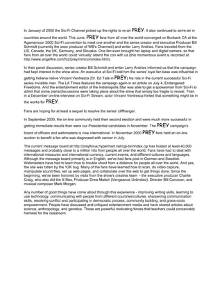 In January of 2000 the Sci-Fi Channel picked up the rights to re-air PREY. It also continued to air/re-air in
countries around the world. This June, PREY fans from all over the world converged on Burbank CA at the
Agamemcon 2000 Sci-Fi convention to meet one another and the series creator and executive Producer Bill
Schmidt (currently the exec producer of WB's Charmed) and writer Larry Andries. Fans traveled from the
US, Canada, the UK, Germany, and Slovakia. One fan even brought her laptop and digital camera, so that
fans from all over the world could 'virtually' attend the con with us (this momentous event is recorded at
http://www.angelfire.com/hi2/prey/minicon/index.html).

In their panel discussion, series creator Bill Schmidt and writer Larry Andries informed us that the campaign
had kept interest in the show alive. An executive at Sci-Fi told him the series' loyal fan base was influential in
getting Indiana native Vincent Ventresca (Dr. Ed Tate in PREY) his role in the current successful Sci-Fi
series Invisible man. The LA Times featured the campaign again in an article on July 4, Endangered
Freedoms. And the entertainment editor of the Indianapolis Star was able to get a spokesman from Sci-Fi to
admit that some plans/discussions were taking place about the show that simply too fragile to reveal. Then
in a December on-line interview on Sci-Fi Stream, actor Vincent Ventresca hinted that something might be in
the works for PREY.

Fans are hoping for at least a sequel to resolve the series' cliffhanger.

In September 2000, the on-line community held their second election and were much more successful in
getting immediate results than were our Presidential candidates in November. The PREY campaign's
board of officers and webmasters is now international. In November 2000 PREY fans held an on-line
auction to benefit a fan who was diagnosed with cancer in July.

The current message board at http://preyforus.hypermart.net/cgi-bin/index.cgi has hosted at least 40,000
messages and probably close to a million hits from people all over the world. Fans have had to deal with
international measures and international currency, current events, and different cultures and languages.
Although the message board primarily is in English, we've had fans post in German and Swedish.
Webmasters have had to learn how to trouble shoot from a distance for people all over the world. And yes,
the site was bitten by the Y2K bug. Many of the fans have learned how to scan, do video capture,
manipulate sound files, set up web pages, and collaborate over the web to get things done. Since the
beginning, we've been honored by visits from the show's creative team - the executive producer Charlie
Craig, who also did the X-files, Producer Drew Matich (Vengeance Unlimited), Director Bill Corcoran, and
musical composer Mark Morgan.

Any number of good things have come about through this experience - improving writing skills, learning to
use technology, communicating with people from different countries/cultures, sharpening communication
skills, resolving conflict and participating in democratic process, community building, and grass-roots
empowerment. People have discussed and critiqued entertainment media and have shared articles about
science, anthropology, and genetics. These are powerful motivating forces that teachers could conceivably
harness for the classroom.
 