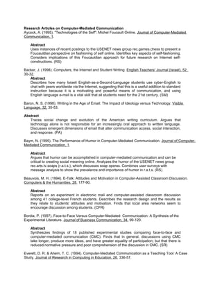 Research Articles on Computer-Mediated Communication
Aycock, A. (1995). "Technologies of the Self": Michel Foucault Online. Journal of Computer-Mediated
Communication, 1.

    Abstract
    Uses instances of recent postings to the USENET news group rec.games.chess to present a
    Foucauldian perspective on fashioning of self online. Identifies key aspects of self-fashioning.
    Considers implications of this Foucauldian approach for future research on Internet self-
    constructions. (RS)

Backer, J. (1998). Computers, the Internet and Student Writing. English Teachers' Journal (Israel), 52,
30-32.
    Abstract
    Describes how many Israeli English-as-a-Second-Language students use cyber-English to
    chat with peers worldwide via the Internet, suggesting that this is a useful addition to standard
    instruction because it is a motivating and powerful means of communication, and using
    English language e-mail is a vital skill that all students need for the 21st century. (SM)

Baron, N. S. (1998). Writing in the Age of Email: The Impact of Ideology versus Technology. Visible
Language, 32, 35-53.

Abstract
   Traces social change and evolution of the American writing curriculum. Argues that
   technology alone is not responsible for an increasingly oral approach to written language.
   Discusses emergent dimensions of email that alter communication access, social interaction,
   and response. (PA)

Baym, N. (1995). The Performance of Humor in Computer-Mediated Communication. Journal of Computer-
Mediated Communication, 1.

    Abstract
    Argues that humor can be accomplished in computer-mediated communication and can be
    critical to creating social meaning online. Analyzes the humor of the USENET news group
    rec.arts.tv.soaps (r.a.t.s.), which discusses soap operas. Combines user surveys with
    message analysis to show the prevalence and importance of humor in r.a.t.s. (RS)

Beauvois, M. H. (1994). E-Talk: Attitudes and Motivation in Computer-Assisted Classroom Discussion.
Computers & the Humanities, 28, 177-90.

    Abstract
    Reports on an experiment in electronic mail and computer-assisted classroom discussion
    among 41 college-level French students. Describes the research design and the results as
    they relate to students' attitudes and motivation. Finds that local area networks seem to
    encourage discussion among students. (CFR)

Bordia, P. (1997). Face-to-Face Versus Computer-Mediated Communication: A Synthesis of the
Experimental Literature. Journal of Business Communication, 34, 99-120.

    Abstract
    Synthesizes findings of 18 published experimental studies comparing face-to-face and
    computer-mediated communication (CMC). Finds that in general, discussions using CMC
    take longer, produce more ideas, and have greater equality of participation; but that there is
    reduced normative pressure and poor comprehension of the discussion in CMC. (SR)

Everett, D. R. & Ahern, T. C. (1994). Computer-Mediated Communication as a Teaching Tool: A Case
Study. Journal of Research in Computing in Education, 26, 336-57.
 