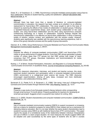Ocker, R. J. & Yaverbaum, G. J. (1999). Asynchronous computer-mediated communication versus face-to-
face collaboration: Results on student learning, quality and satisfaction. GROUP DECISION AND
NEGOTIATION, 8, 14.

    Abstract
    Although there has been more than a decade of literature on computer-mediated
    communication in education, the research has been unclear as to whether it is an effective
    replacement for face-to-face (FtF) collaboration. This study sought to add to this body of
    research by exploring the effects of two modes of collaboration on student groups. Following
    a repeated-measures experimental design, each student group collaborated on two case
    studies, one using face-to-face collaboration and the other using asynchronous computer
    conferencing technology as a means of collaboration. Empirical findings indicate that
    asynchronous collaboration is as effective as face-to-face collaboration in terms of learning,
    quality of solution, solution content, and satisfaction with the solution quality. However,
    students were significantly less satisfied with the asynchronous learning experience, both in
    terms of the group interaction process and the quality of group discussions.

Olaniran, B. A. (1994). Group Performance in Computer-Mediated and Face-to-Face Communication Media.
Management Communication Quarterly, 7, 256-81.

    Abstract
    Explores the effects of computer-mediated communication (CMC) and face-to-face (FTF)
    media on group performance of college students. Finds that CMC groups generated a greater
    number of unique ideas than FTF groups but that CMC groups took longer to reach
    consensus than FTF groups. Discusses implications and recommendations for media
    combination choice. (RS)

Ruberg, L. F. & Others. Student Participation, Interaction, and Regulation in a Computer-Mediated
Communication Environment: A Qualitative Study. Journal of Educational Computing Research, 14, 243-68.

    Abstract
    Based on classroom observation, interviews, and student and teacher surveys, this study
    examined student interaction and participation within a computer-mediated communication
    (CMC) environment in a college-level plant science lab course. The CMC discourse
    encouraged experimentation, sharing of early ideas, increased and more distributed
    participation, and collaborative thinking. (AEF)

Sturtevant, E. G., Padak, N. D., & Sturtevant, L. E. (1998). "der nansy i miss you"--A Beginning Writer
Connects and Communicates through Electronic Mail. Ohio Reading Teacher, 32, 12-21.

    Abstract
    Presents a case study of one first-grade student's literacy behavior while corresponding
    through email during a 13-month period. Presents guidelines for teachers for developing an
    email pen-pal project. Suggests email is a powerful new medium for writing. (NH)

Wilson, E. V. (2000). Student characteristics and computer-mediated communication, COMPUTERS &
EDUCATION, 34, 10.

    Abstract
    Use of computer-mediated communication systems (CMCS) to support coursework is increasing,
    both as a means for students to prepare for using CMCS in their careers and as a mechanism for
    delivering distance education. But it is not clear whether the same student characteristics lead to
    academic success using CMCS as with traditional face-to-face (FTF) communication. This paper
    reports the results of a correlational study of the relationship between individual characteristics
    and use of CMCS in a team project situation. On most measures the results suggest CMCS will
    be adopted and used successfully by the same types of students who do well in courses
 