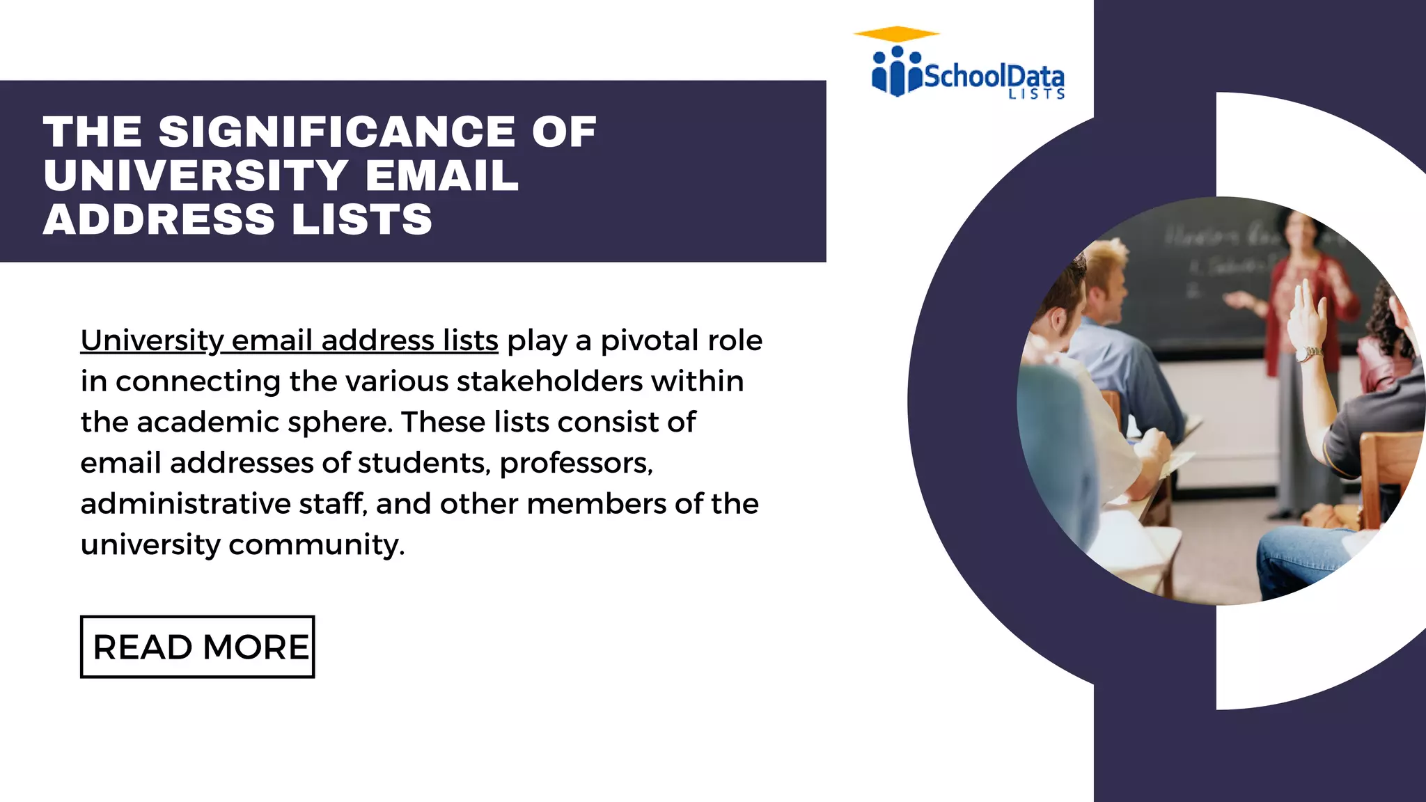 THE SIGNIFICANCE OF
UNIVERSITY EMAIL
ADDRESS LISTS
University email address lists play a pivotal role
in connecting the various stakeholders within
the academic sphere. These lists consist of
email addresses of students, professors,
administrative staff, and other members of the
university community.
READ MORE
 