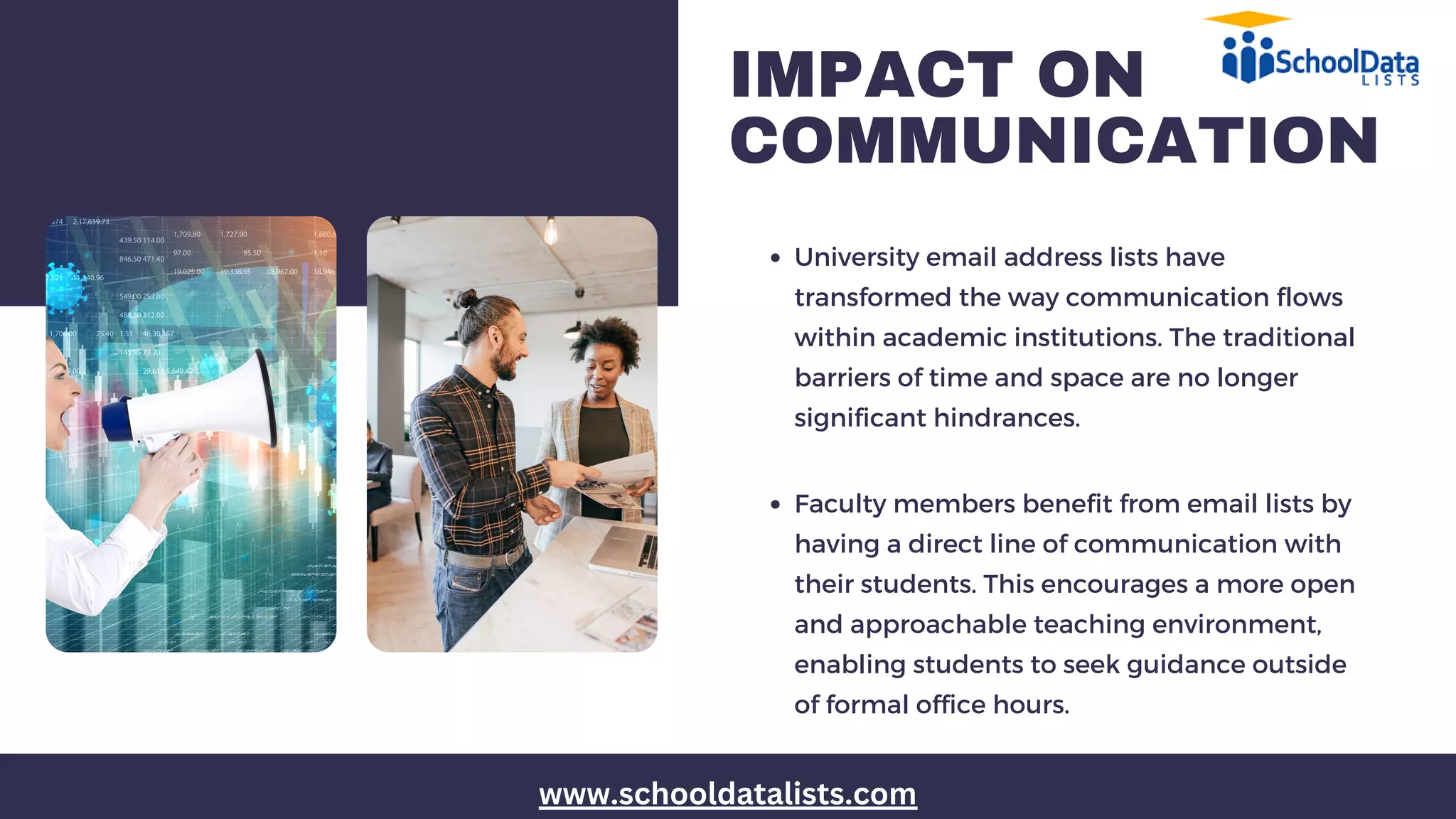 IMPACT ON
COMMUNICATION
University email address lists have
transformed the way communication flows
within academic institutions. The traditional
barriers of time and space are no longer
significant hindrances.
Faculty members benefit from email lists by
having a direct line of communication with
their students. This encourages a more open
and approachable teaching environment,
enabling students to seek guidance outside
of formal office hours.
www.schooldatalists.com
 