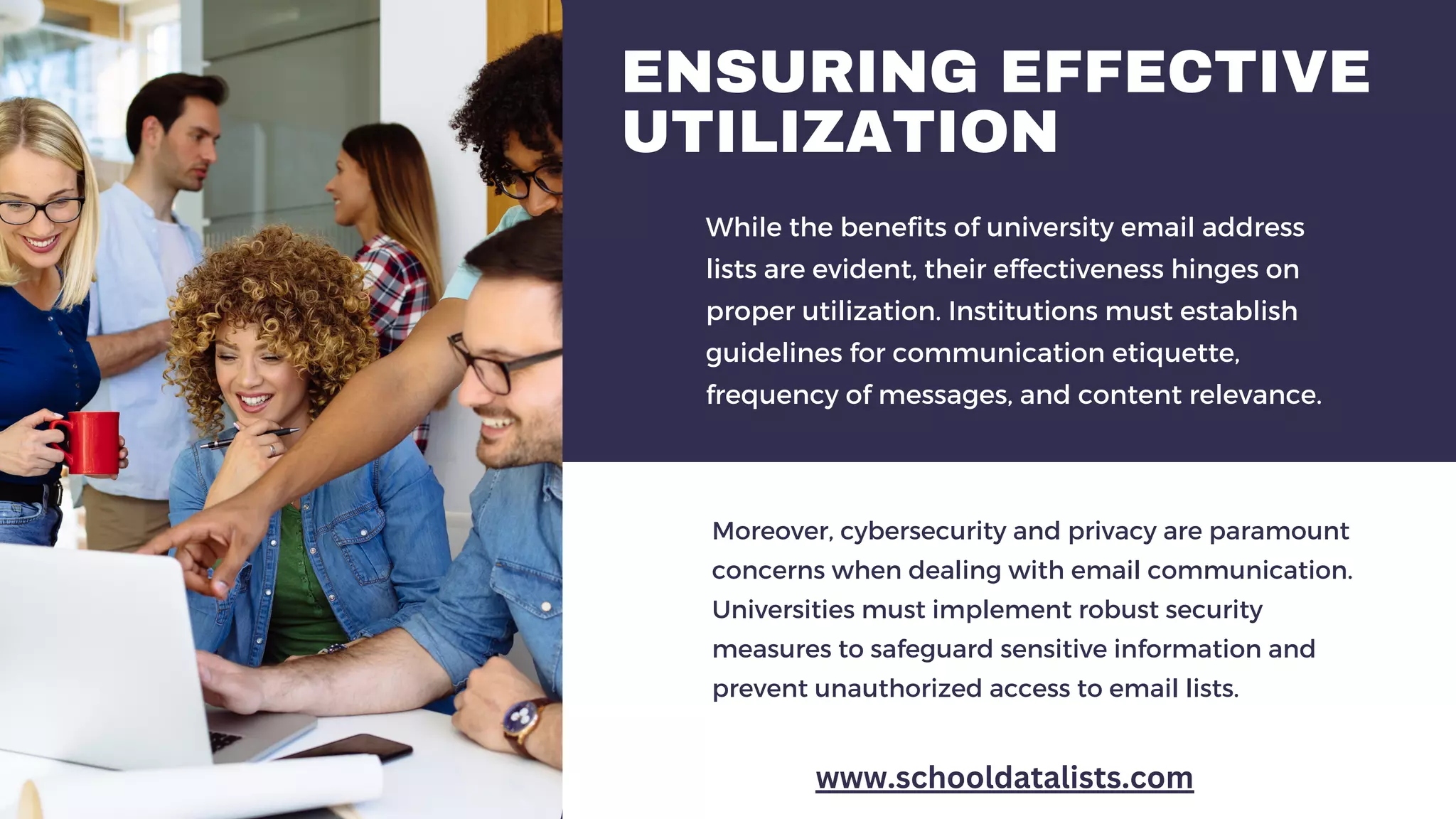 ENSURING EFFECTIVE
UTILIZATION
While the benefits of university email address
lists are evident, their effectiveness hinges on
proper utilization. Institutions must establish
guidelines for communication etiquette,
frequency of messages, and content relevance.
Moreover, cybersecurity and privacy are paramount
concerns when dealing with email communication.
Universities must implement robust security
measures to safeguard sensitive information and
prevent unauthorized access to email lists.
www.schooldatalists.com
 