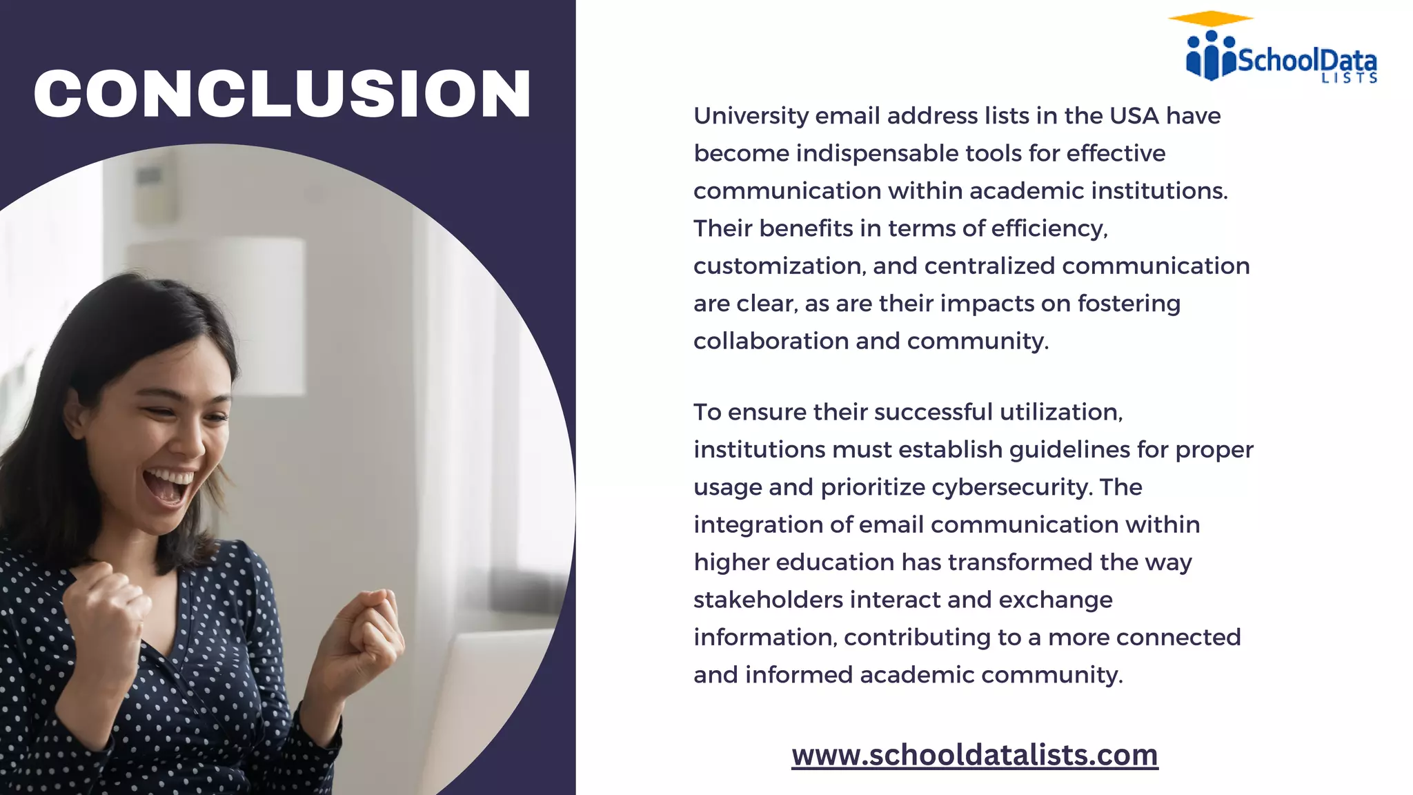 CONCLUSION University email address lists in the USA have
become indispensable tools for effective
communication within academic institutions.
Their benefits in terms of efficiency,
customization, and centralized communication
are clear, as are their impacts on fostering
collaboration and community.
To ensure their successful utilization,
institutions must establish guidelines for proper
usage and prioritize cybersecurity. The
integration of email communication within
higher education has transformed the way
stakeholders interact and exchange
information, contributing to a more connected
and informed academic community.
www.schooldatalists.com
 