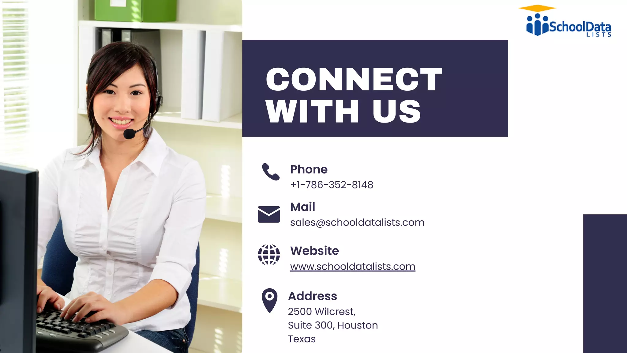 CONNECT
WITH US
+1-786-352-8148
Phone
Mail
Website
Address
www.schooldatalists.com
2500 Wilcrest,
Suite 300, Houston
Texas
sales@schooldatalists.com
 