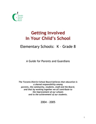 1
Getting Involved
In Your Child’s School
Elementary Schools: K – Grade 8
A Guide for Parents and Guardians
The Toronto District School Board believes that education is
a shared responsibility among
parents, the community, students, staff and the Board,
and that by working together we all contribute to
the improvement of our schools
and to the achievement of our students.
2004 - 2005
 