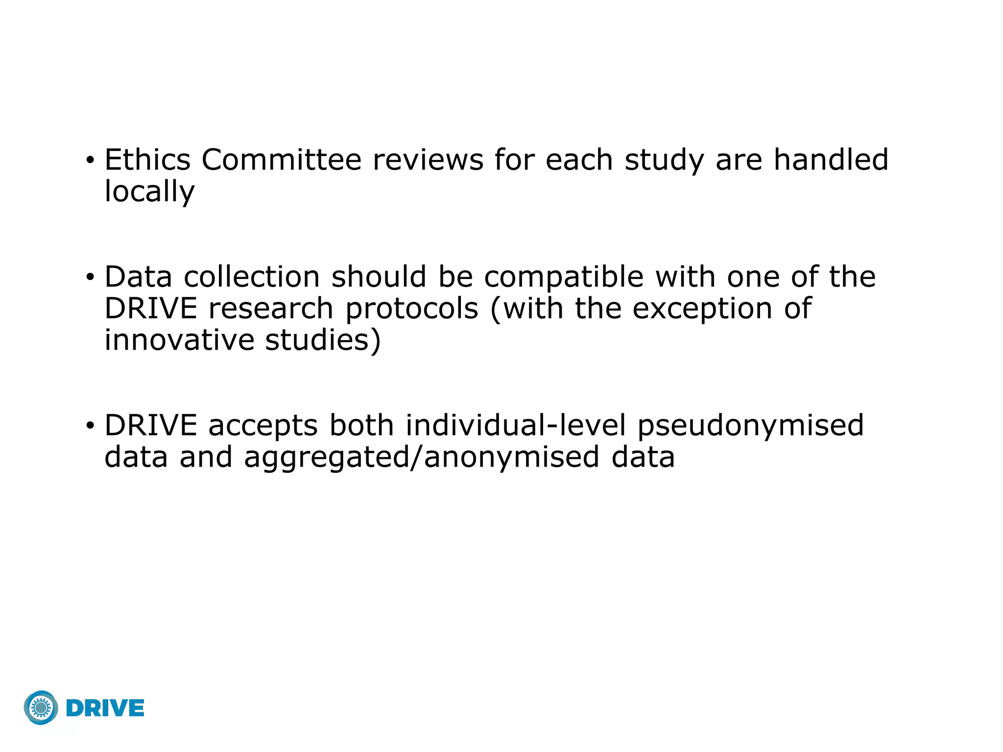 • Ethics Committee reviews for each study are handled
locally
• Data collection should be compatible with one of the
DRIVE research protocols (with the exception of
innovative studies)
• DRIVE accepts both individual-level pseudonymised
data and aggregated/anonymised data
 