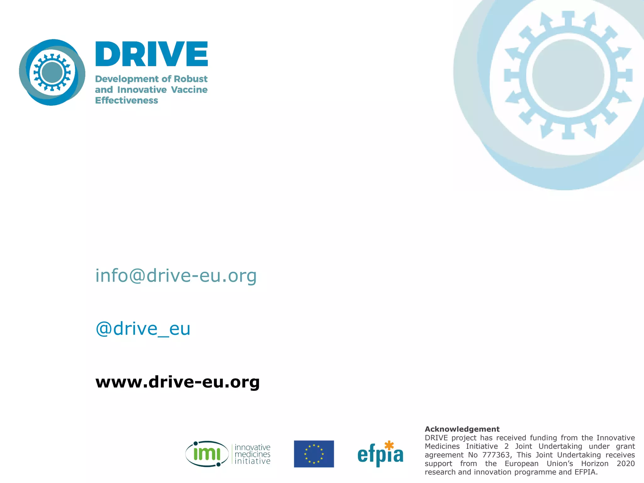 www.drive-eu.org
Acknowledgement
DRIVE project has received funding from the Innovative
Medicines Initiative 2 Joint Undertaking under grant
agreement No 777363, This Joint Undertaking receives
support from the European Union’s Horizon 2020
research and innovation programme and EFPIA.
info@drive-eu.org
@drive_eu
 