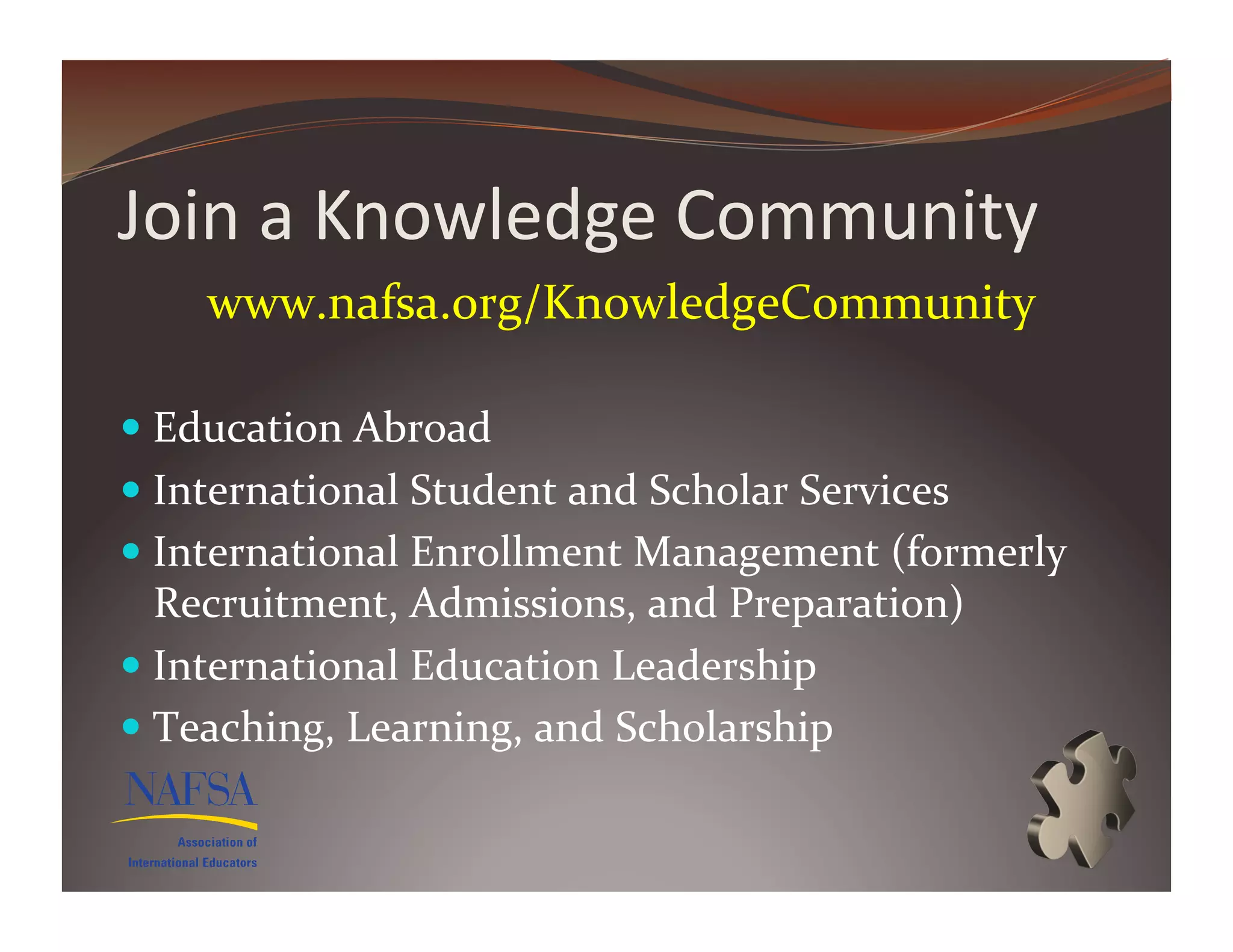 Join	
  a	
  Knowledge	
  Community	
  
      www.nafsa.org/KnowledgeCommunity	
  	
  

  Education	
  Abroad	
  
  International	
  Student	
  and	
  Scholar	
  Services	
  
  International	
  Enrollment	
  Management	
  (formerly	
  
   Recruitment,	
  Admissions,	
  and	
  Preparation)	
  
  International	
  Education	
  Leadership	
  
  Teaching,	
  Learning,	
  and	
  Scholarship	
  
 