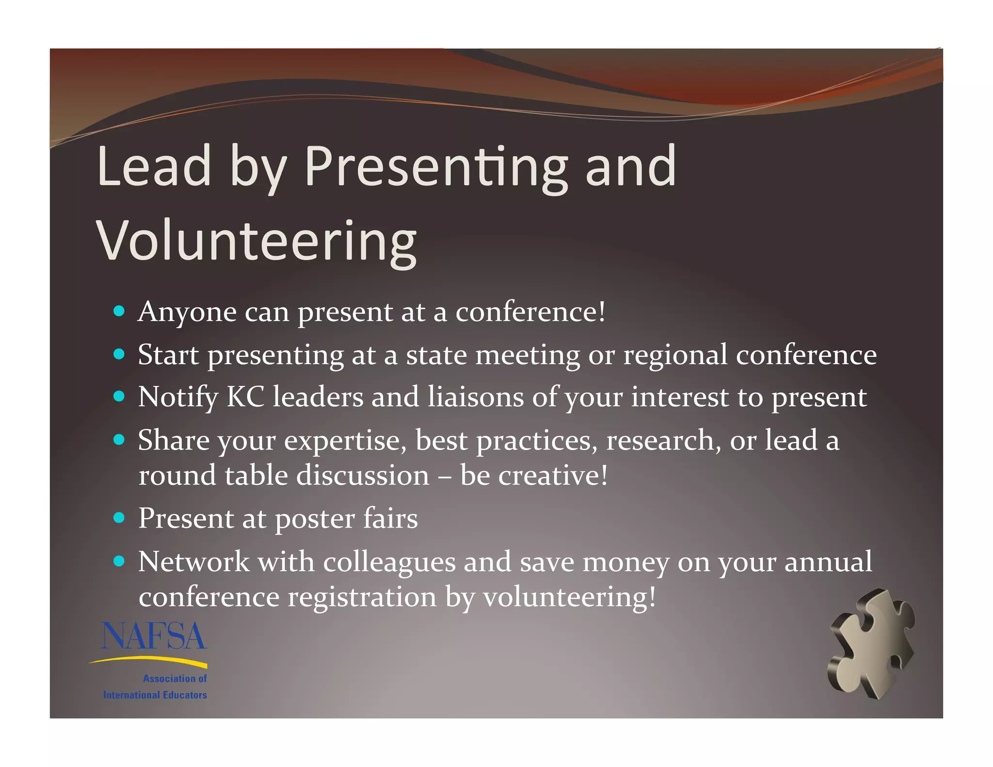 Lead	
  by	
  Presen>ng	
  and	
  
Volunteering	
  
  Anyone	
  can	
  present	
  at	
  a	
  conference!	
  
  Start	
  presenting	
  at	
  a	
  state	
  meeting	
  or	
  regional	
  conference	
  
  Notify	
  KC	
  leaders	
  and	
  liaisons	
  of	
  your	
  interest	
  to	
  present	
  
  Share	
  your	
  expertise,	
  best	
  practices,	
  research,	
  or	
  lead	
  a	
  
   round	
  table	
  discussion	
  –	
  be	
  creative!	
  
  Present	
  at	
  poster	
  fairs	
  
  Network	
  with	
  colleagues	
  and	
  save	
  money	
  on	
  your	
  annual	
  
   conference	
  registration	
  by	
  volunteering!	
  
 