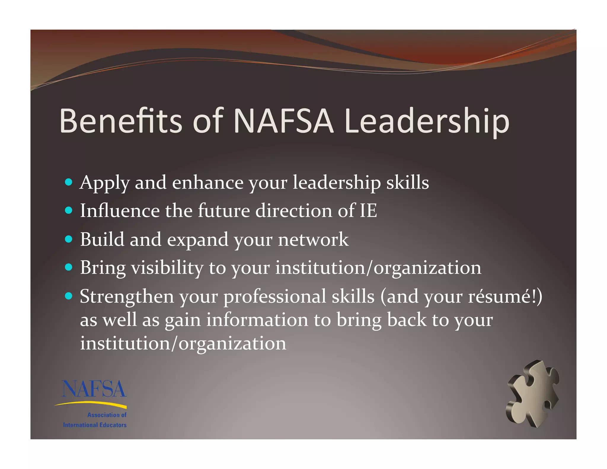 Beneﬁts	
  of	
  NAFSA	
  Leadership	
  
  Apply	
  and	
  enhance	
  your	
  leadership	
  skills	
  
  Inﬂuence	
  the	
  future	
  direction	
  of	
  IE	
  
  Build	
  and	
  expand	
  your	
  network	
  
  Bring	
  visibility	
  to	
  your	
  institution/organization	
  
  Strengthen	
  your	
  professional	
  skills	
  (and	
  your	
  résumé!)	
  
  as	
  well	
  as	
  gain	
  information	
  to	
  bring	
  back	
  to	
  your	
  
  institution/organization	
  
 