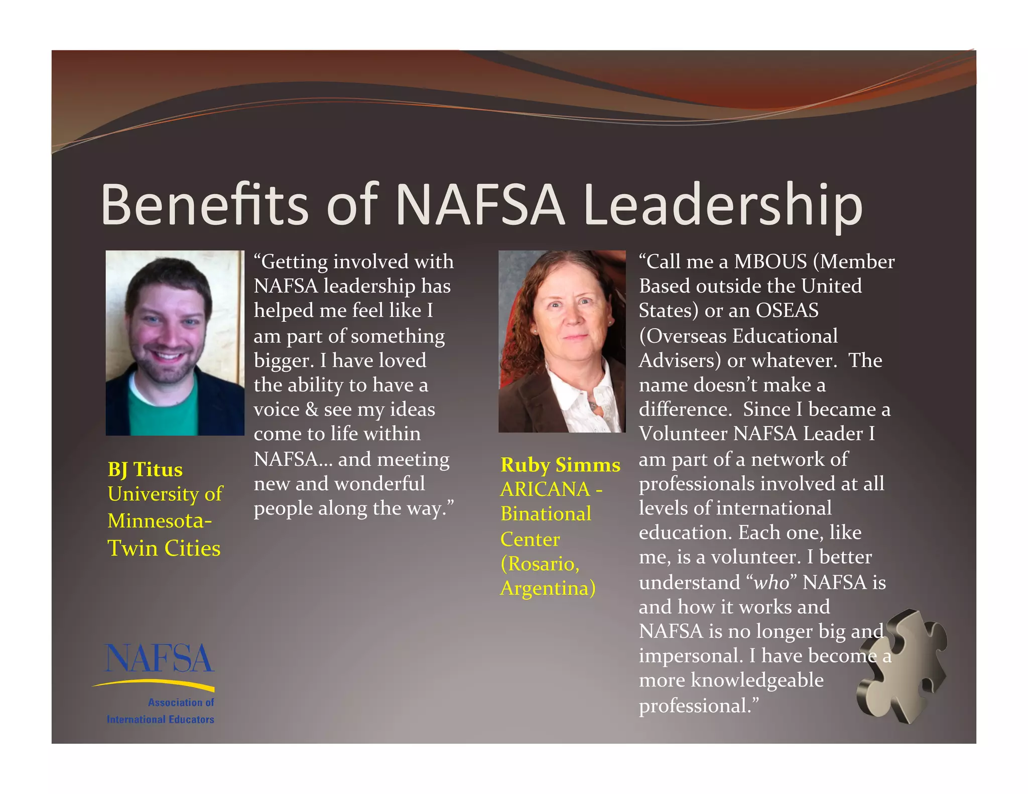 Beneﬁts	
  of	
  NAFSA	
  Leadership	
  
                       “Getting	
  involved	
  with	
                             “Call	
  me	
  a	
  MBOUS	
  (Member	
  
                       NAFSA	
  leadership	
  has	
                               Based	
  outside	
  the	
  United	
  
                       helped	
  me	
  feel	
  like	
  I	
                        States)	
  or	
  an	
  OSEAS	
  
                       am	
  part	
  of	
  something	
                            (Overseas	
  Educational	
  
                       bigger.	
  I	
  have	
  loved	
                            Advisers)	
  or	
  whatever.	
  	
  The	
  
                       the	
  ability	
  to	
  have	
  a	
                        name	
  doesn’t	
  make	
  a	
  
                       voice	
  &	
  see	
  my	
  ideas	
                         diﬀerence.	
  	
  Since	
  I	
  became	
  a	
  
                       come	
  to	
  life	
  within	
                             Volunteer	
  NAFSA	
  Leader	
  I	
  
BJ	
  Titus	
          NAFSA…	
  and	
  meeting	
              Ruby	
  Simms	
   am	
  part	
  of	
  a	
  network	
  of	
  
University	
  of	
     new	
  and	
  wonderful	
               ARICANA	
  -­‐	
   professionals	
  involved	
  at	
  all	
  
                       people	
  along	
  the	
  way.”         Binational	
       levels	
  of	
  international	
  
Minnesota-­‐
                                                               Center	
           education.	
  Each	
  one,	
  like	
  
Twin	
  Cities	
                                                                  me,	
  is	
  a	
  volunteer.	
  I	
  better	
  
                                                               (Rosario,	
  
                                                               Argentina)	
       understand	
  “who”	
  NAFSA	
  is	
  
                                                                                  and	
  how	
  it	
  works	
  and	
  
                                                                                  NAFSA	
  is	
  no	
  longer	
  big	
  and	
  
                                                                                  impersonal.	
  I	
  have	
  become	
  a	
  
                                                                                  more	
  knowledgeable	
  
                                                                                  professional.”	
  
 