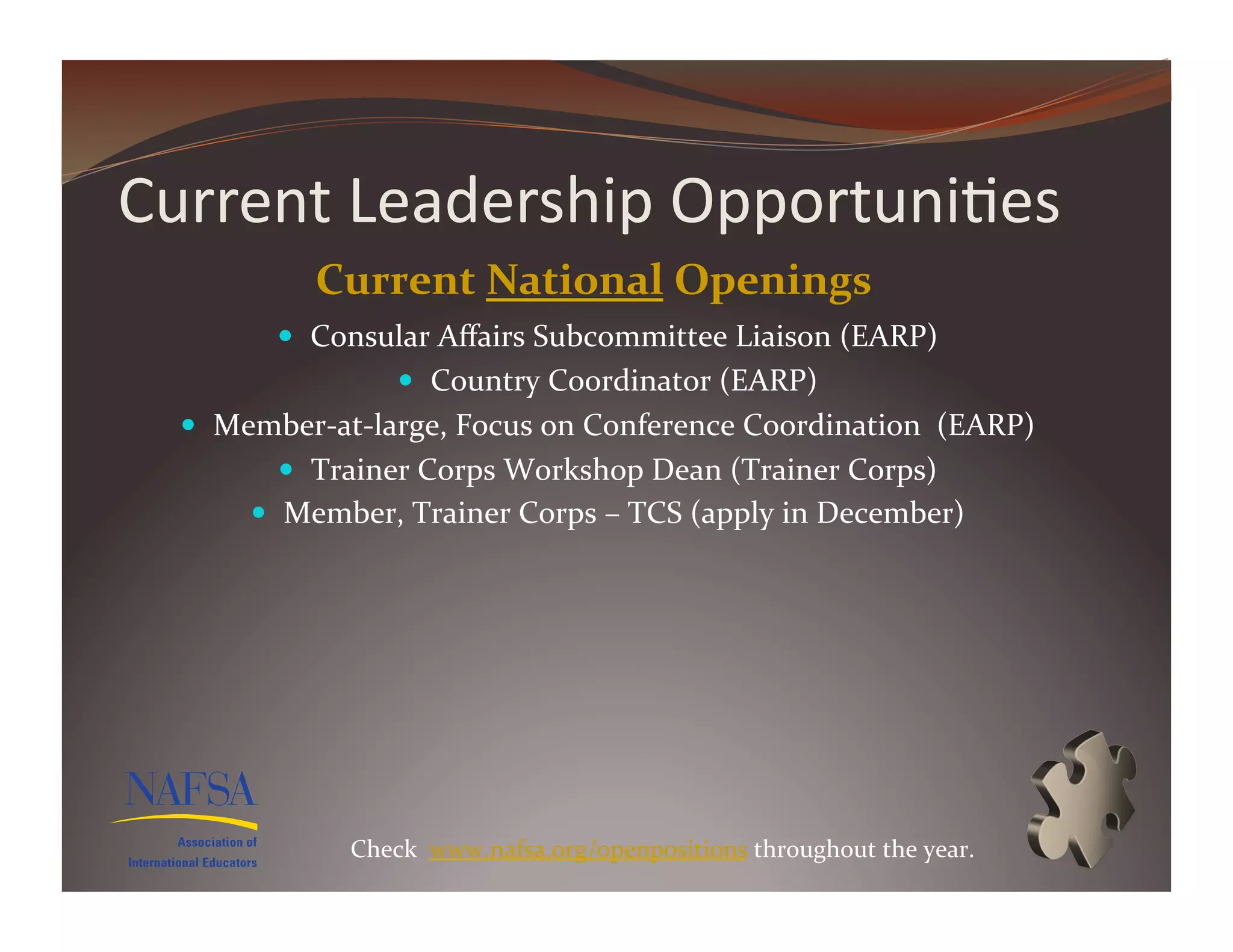 Current	
  Leadership	
  Opportuni>es	
  
                Current	
  National	
  Openings	
  
             Consular	
  Aﬀairs	
  Subcommittee	
  Liaison	
  (EARP)	
  
                          Country	
  Coordinator	
  (EARP)	
  
    Member-­‐at-­‐large,	
  Focus	
  on	
  Conference	
  Coordination	
  	
  (EARP)	
  
             Trainer	
  Corps	
  Workshop	
  Dean	
  (Trainer	
  Corps)	
  
           Member,	
  Trainer	
  Corps	
  –	
  TCS	
  (apply	
  in	
  December)	
  	
  




                   Check	
  	
  www.nafsa.org/openpositions	
  throughout	
  the	
  year.	
  
 