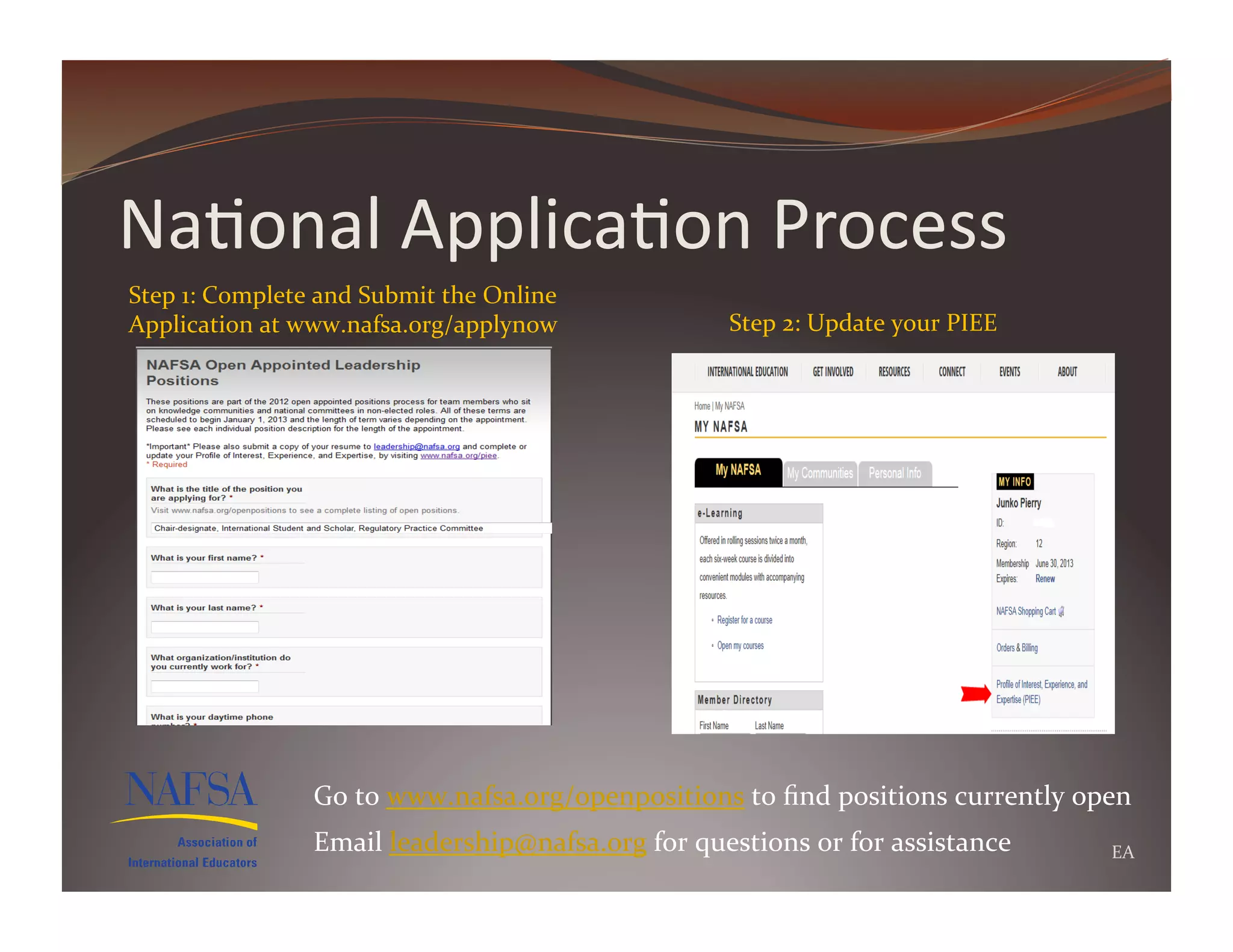 Na>onal	
  Applica>on	
  Process	
  
Step	
  1:	
  Complete	
  and	
  Submit	
  the	
  Online	
  
Application	
  at	
  www.nafsa.org/applynow	
                           Step	
  2:	
  Update	
  your	
  PIEE	
  




                         Go	
  to	
  www.nafsa.org/openpositions	
  to	
  ﬁnd	
  positions	
  currently	
  open	
  
                         Email	
  leadership@nafsa.org	
  for	
  questions	
  or	
  for	
  assistance	
            EA	
  
 