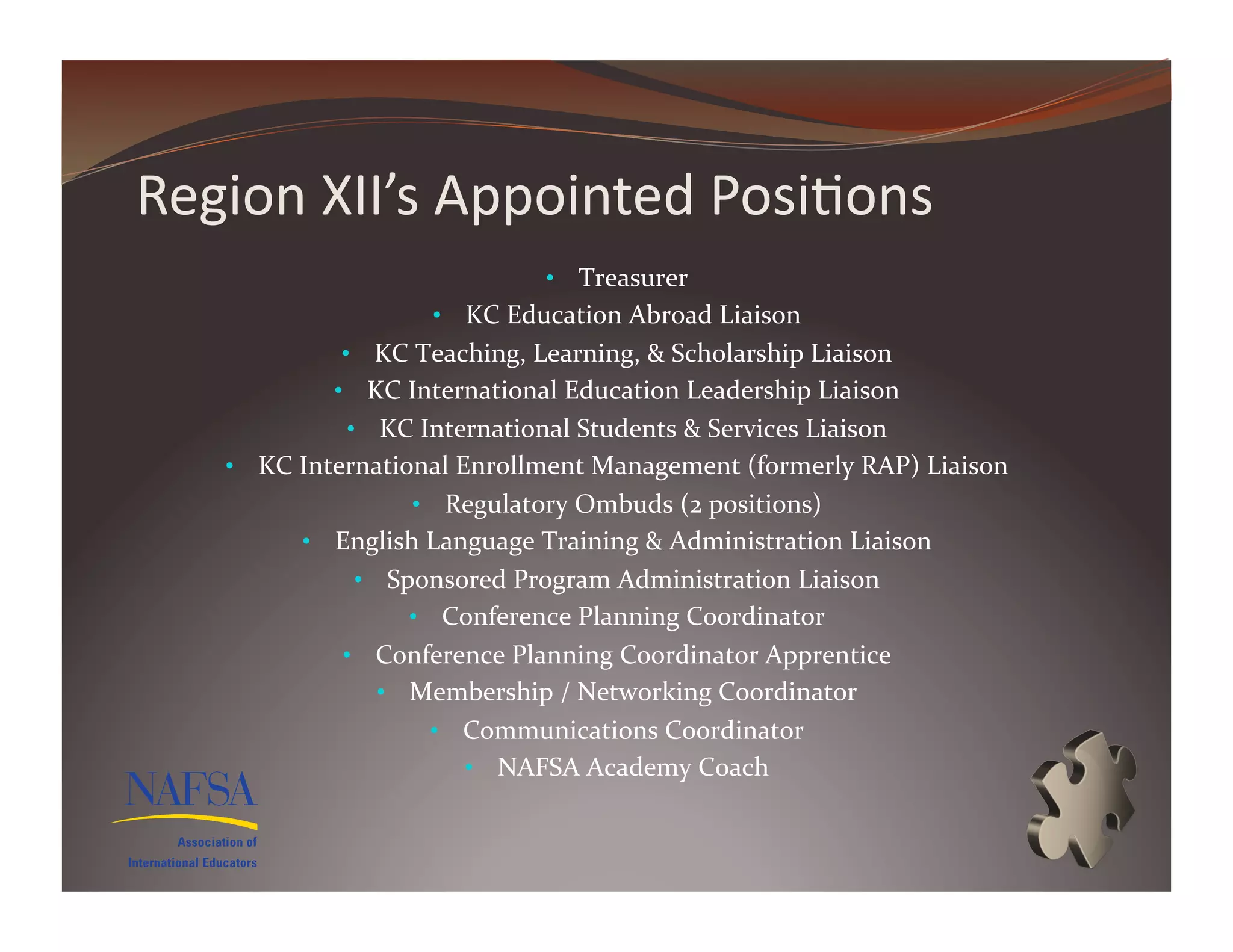 Region	
  XII’s	
  Appointed	
  Posi>ons	
  
                                         •  Treasurer	
  
                           •  KC	
  Education	
  Abroad	
  Liaison	
  	
  
                •  KC	
  Teaching,	
  Learning,	
  &	
  Scholarship	
  Liaison	
  
               •  KC	
  International	
  Education	
  Leadership	
  Liaison	
  
                 •  KC	
  International	
  Students	
  &	
  Services	
  Liaison	
  
    •  KC	
  International	
  Enrollment	
  Management	
  (formerly	
  RAP)	
  Liaison	
  
                        •  Regulatory	
  Ombuds	
  (2	
  positions)	
  
            •  English	
  Language	
  Training	
  &	
  Administration	
  Liaison	
  
                  •  Sponsored	
  Program	
  Administration	
  Liaison	
  
                       •  Conference	
  Planning	
  Coordinator	
  
                •  Conference	
  Planning	
  Coordinator	
  Apprentice	
  
                   •  Membership	
  /	
  Networking	
  Coordinator	
  
                           •  Communications	
  Coordinator	
  
                              •  NAFSA	
  Academy	
  Coach	
  
 