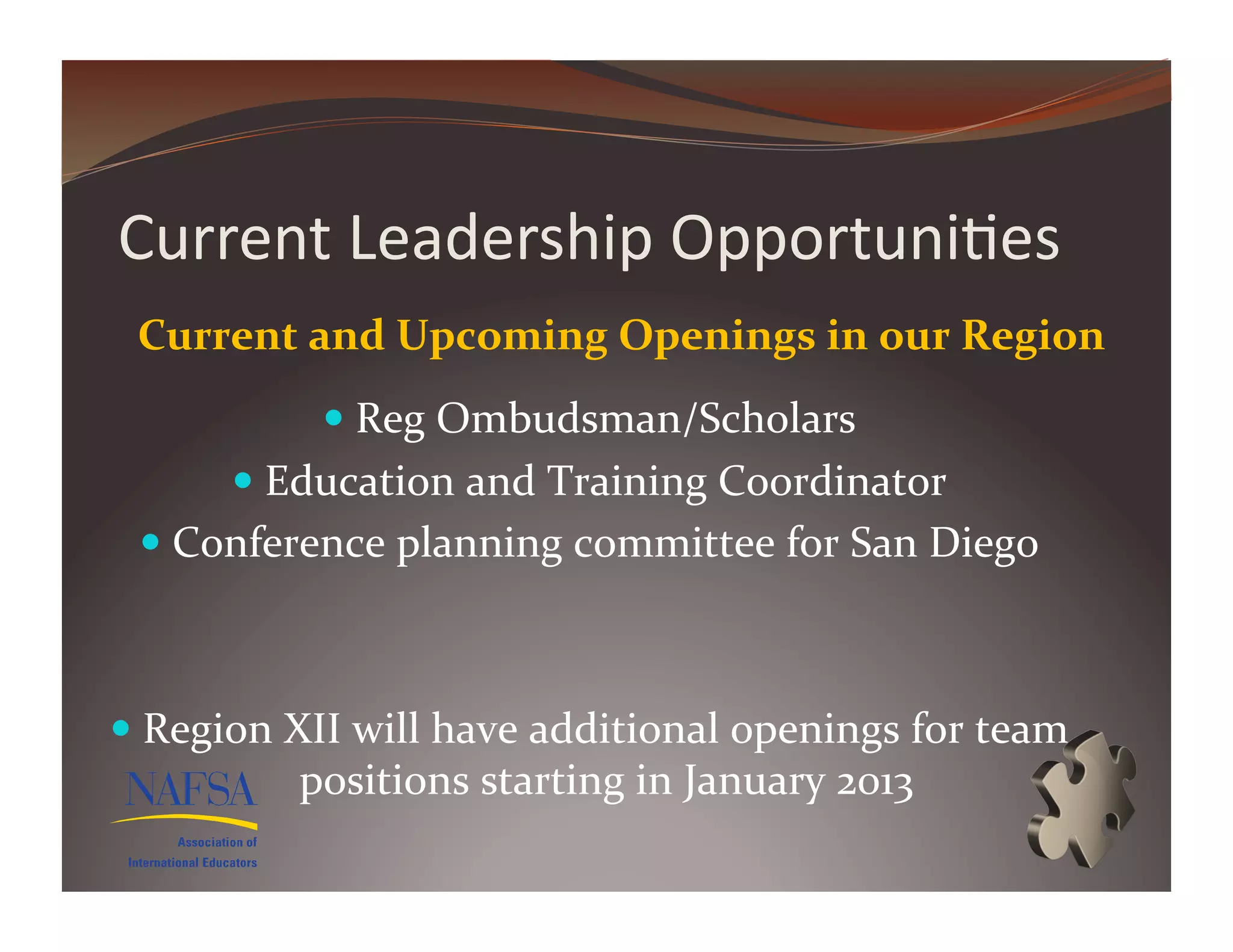 Current	
  Leadership	
  Opportuni>es	
  
  Current	
  and	
  Upcoming	
  Openings	
  in	
  our	
  Region	
  
                  Reg	
  Ombudsman/Scholars	
  
           Education	
  and	
  Training	
  Coordinator	
  
    Conference	
  planning	
  committee	
  for	
  San	
  Diego	
  



  Region	
  XII	
  will	
  have	
  additional	
  openings	
  for	
  team	
  
               positions	
  starting	
  in	
  January	
  2013	
  
 