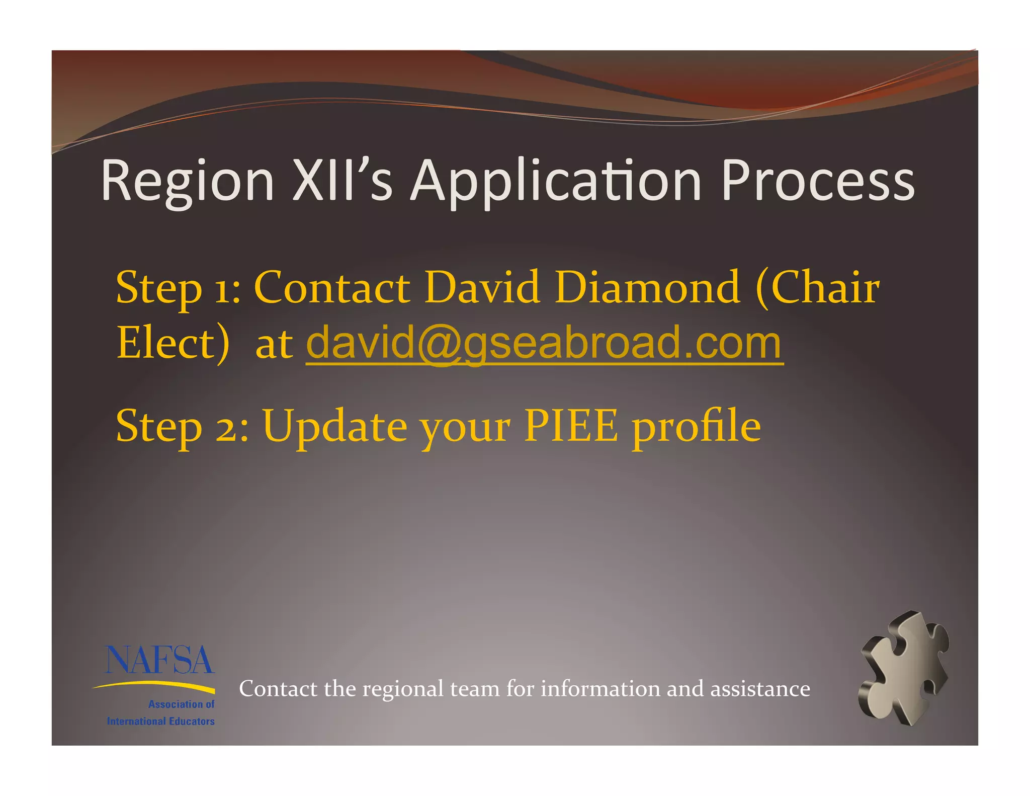 Region	
  XII’s	
  Applica>on	
  Process	
  
Step	
  1:	
  Contact	
  David	
  Diamond	
  (Chair	
  
Elect)	
  	
  at	
  david@gseabroad.com	
  
Step	
  2:	
  Update	
  your	
  PIEE	
  proﬁle	
  




         Contact	
  the	
  regional	
  team	
  for	
  information	
  and	
  assistance	
  
 
