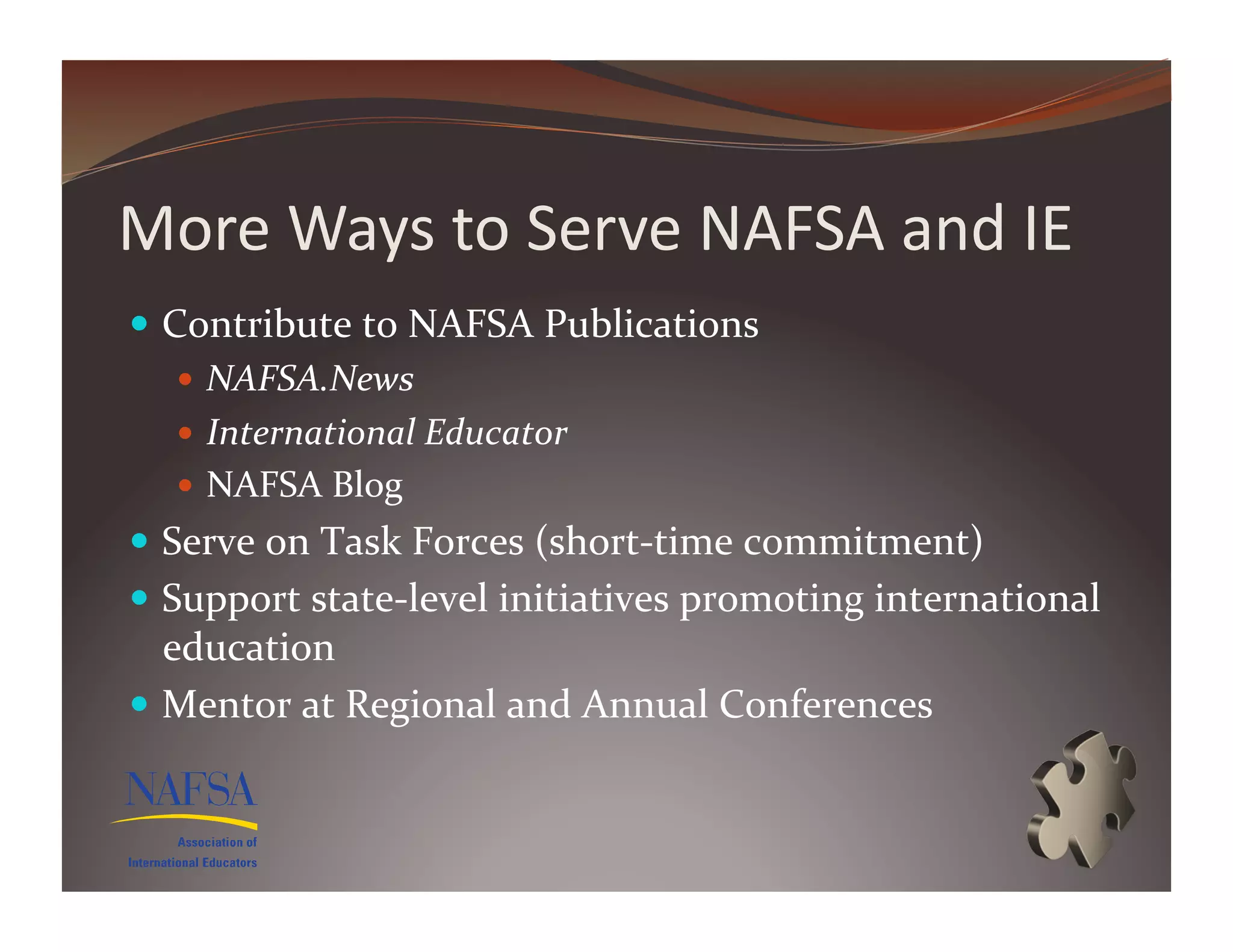 More	
  Ways	
  to	
  Serve	
  NAFSA	
  and	
  IE	
  
  Contribute	
  to	
  NAFSA	
  Publications	
  
      NAFSA.News	
  
      International	
  Educator	
  
      NAFSA	
  Blog	
  
  Serve	
  on	
  Task	
  Forces	
  (short-­‐time	
  commitment)	
  
  Support	
  state-­‐level	
  initiatives	
  promoting	
  international	
  
   education	
  
  Mentor	
  at	
  Regional	
  and	
  Annual	
  Conferences	
  
 