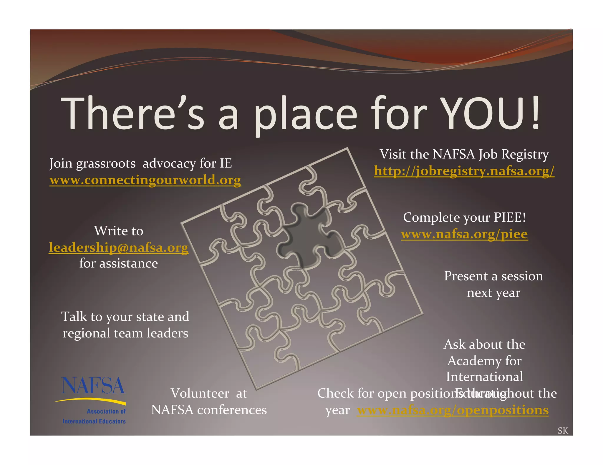 There’s	
  a	
  place	
  for	
  YOU!	
  
                                                                     Visit	
  the	
  NAFSA	
  Job	
  Registry	
  
Join	
  grassroots	
  	
  advocacy	
  for	
  IE	
  
                                                                    http://jobregistry.nafsa.org/	
  
www.connectingourworld.org	
  	
  	
  

                                                                          Complete	
  your	
  PIEE!	
  
       Write	
  to	
                                                      www.nafsa.org/piee	
  	
  
leadership@nafsa.org	
  
    for	
  assistance	
  
                                                                                     Present	
  a	
  session	
  
                                                                                         next	
  year	
  
  Talk	
  to	
  your	
  state	
  and	
  
  regional	
  team	
  leaders	
  
                                                                                     Ask	
  about	
  the	
  
                                                                                      Academy	
  for	
  
                                                                                     International	
  
                             Volunteer	
  	
  at	
                                     Education	
  
                                                       Check	
  for	
  open	
  positions	
  throughout	
  the	
  
                           NAFSA	
  conferences	
       year	
  	
  www.nafsa.org/openpositions	
  	
  
                                                                                                                   SK	
  
 