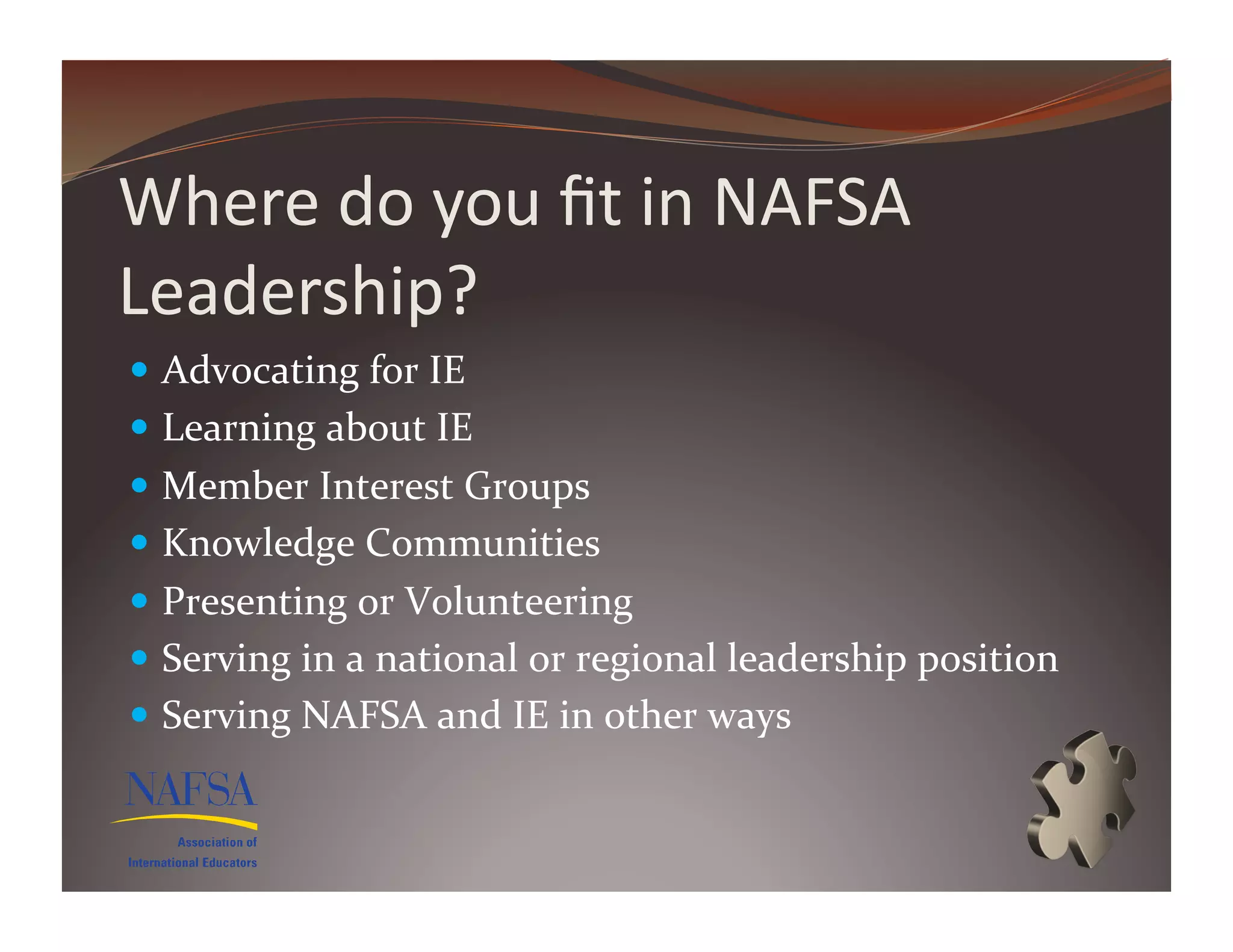 Where	
  do	
  you	
  ﬁt	
  in	
  NAFSA	
  
Leadership?	
  
  Advocating	
  for	
  IE	
  
  Learning	
  about	
  IE	
  
  Member	
  Interest	
  Groups	
  	
  
  Knowledge	
  Communities	
  
  Presenting	
  or	
  Volunteering	
  
  Serving	
  in	
  a	
  national	
  or	
  regional	
  leadership	
  position	
  
  Serving	
  NAFSA	
  and	
  IE	
  in	
  other	
  ways	
  
 