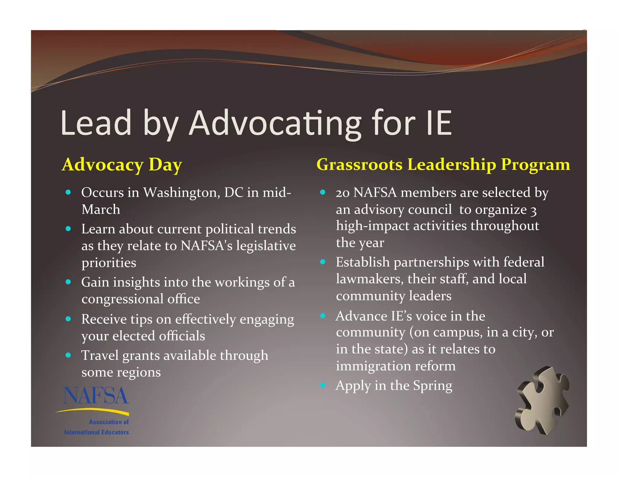 Lead	
  by	
  Advoca>ng	
  for	
  IE	
  
Advocacy	
  Day	
                                                 Grassroots	
  Leadership	
  Program	
  
  Occurs	
  in	
  Washington,	
  DC	
  in	
  mid-­‐                20	
  NAFSA	
  members	
  are	
  selected	
  by	
  
     March	
                                                         an	
  advisory	
  council	
  	
  to	
  organize	
  3	
  
    Learn	
  about	
  current	
  political	
  trends	
              high-­‐impact	
  activities	
  throughout	
  
     as	
  they	
  relate	
  to	
  NAFSA's	
  legislative	
          the	
  year	
  
     priorities	
                                                   Establish	
  partnerships	
  with	
  federal	
  
    Gain	
  insights	
  into	
  the	
  workings	
  of	
  a	
        lawmakers,	
  their	
  staﬀ,	
  and	
  local	
  
     congressional	
  oﬃce	
                                         community	
  leaders	
  
    Receive	
  tips	
  on	
  eﬀectively	
  engaging	
              Advance	
  IE’s	
  voice	
  in	
  the	
  
     your	
  elected	
  oﬃcials	
                                    community	
  (on	
  campus,	
  in	
  a	
  city,	
  or    	
  
    Travel	
  grants	
  available	
  through	
                      in	
  the	
  state)	
  as	
  it	
  relates	
  to	
  
     some	
  regions	
                                               immigration	
  reform	
  
                                                                    Apply	
  in	
  the	
  Spring	
  
 