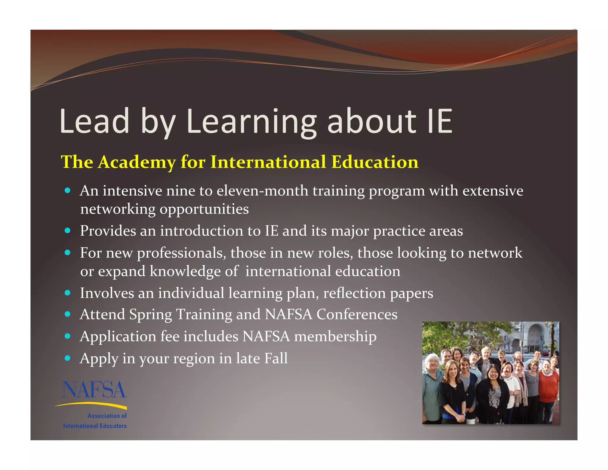 Lead	
  by	
  Learning	
  about	
  IE	
  
The	
  Academy	
  for	
  International	
  Education	
  
  An	
  intensive	
  nine	
  to	
  eleven-­‐month	
  training	
  program	
  with	
  extensive	
  
     networking	
  opportunities	
  
    Provides	
  an	
  introduction	
  to	
  IE	
  and	
  its	
  major	
  practice	
  areas	
  	
  
    For	
  new	
  professionals,	
  those	
  in	
  new	
  roles,	
  those	
  looking	
  to	
  network	
  
     or	
  expand	
  knowledge	
  of	
  	
  international	
  education	
  
    Involves	
  an	
  individual	
  learning	
  plan,	
  reﬂection	
  papers	
  
    Attend	
  Spring	
  Training	
  and	
  NAFSA	
  Conferences	
  
    Application	
  fee	
  includes	
  NAFSA	
  membership	
  
    Apply	
  in	
  your	
  region	
  in	
  late	
  Fall	
  
 
