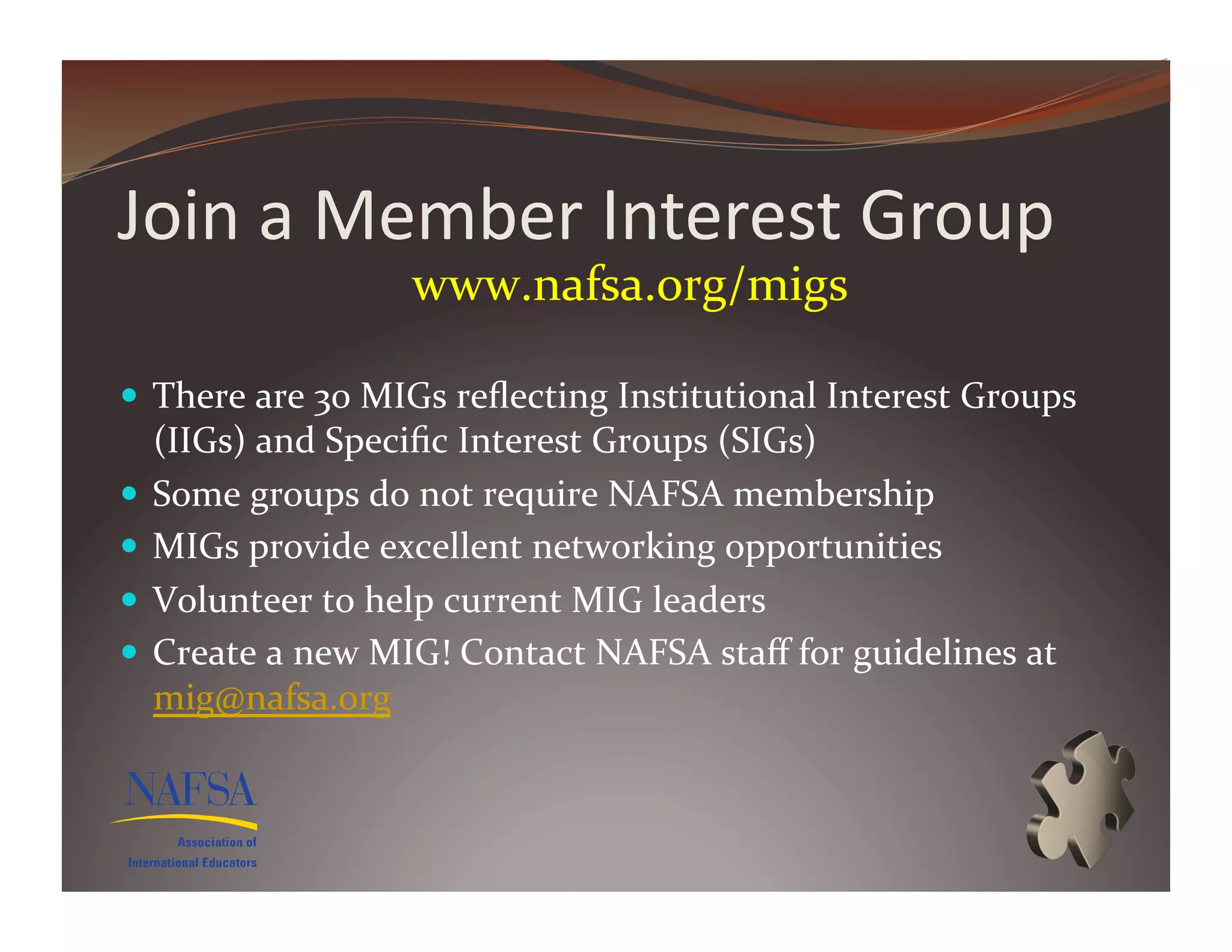 Join	
  a	
  Member	
  Interest	
  Group	
  
                           www.nafsa.org/migs	
  	
  

  There	
  are	
  30	
  MIGs	
  reﬂecting	
  Institutional	
  Interest	
  Groups	
  
   (IIGs)	
  and	
  Speciﬁc	
  Interest	
  Groups	
  (SIGs)	
  
  Some	
  groups	
  do	
  not	
  require	
  NAFSA	
  membership	
  
  MIGs	
  provide	
  excellent	
  networking	
  opportunities	
  
  Volunteer	
  to	
  help	
  current	
  MIG	
  leaders	
  	
  
  Create	
  a	
  new	
  MIG!	
  Contact	
  NAFSA	
  staﬀ	
  for	
  guidelines	
  at	
  
   mig@nafsa.org	
  	
  
 