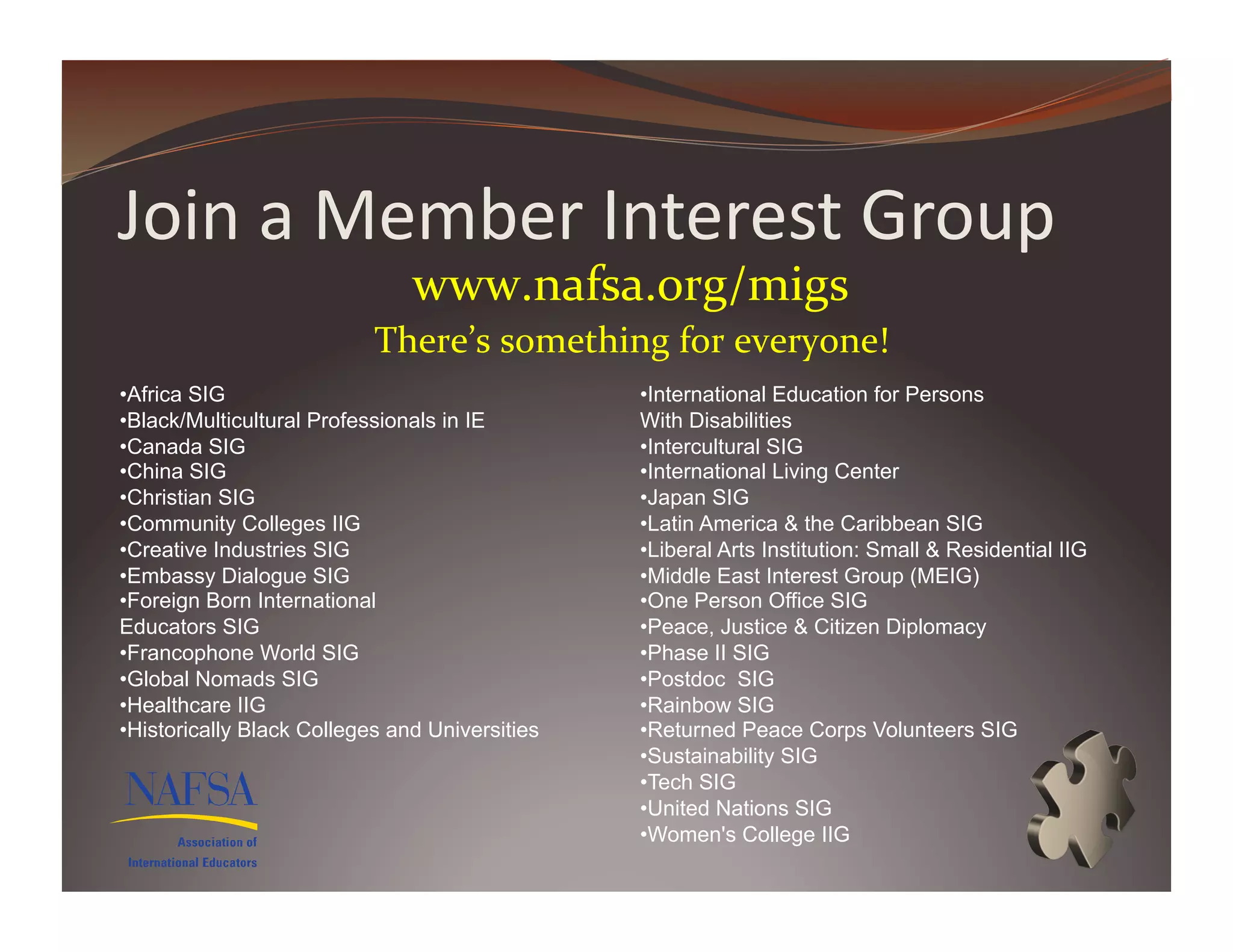 Join	
  a	
  Member	
  Interest	
  Group	
  
                                www.nafsa.org/migs	
  	
  
                           There’s	
  something	
  for	
  everyone!	
  
• Africa SIG                                     • International Education for Persons
• Black/Multicultural Professionals in IE        With Disabilities
• Canada SIG                                     • Intercultural SIG
• China SIG                                      • International Living Center
• Christian SIG                                  • Japan SIG
• Community Colleges IIG                         • Latin America & the Caribbean SIG
• Creative Industries SIG                        • Liberal Arts Institution: Small & Residential IIG
• Embassy Dialogue SIG                           • Middle East Interest Group (MEIG)
• Foreign Born International                     • One Person Office SIG
Educators SIG                                    • Peace, Justice & Citizen Diplomacy
• Francophone World SIG                          • Phase II SIG
• Global Nomads SIG                              • Postdoc SIG
• Healthcare IIG                                 • Rainbow SIG
• Historically Black Colleges and Universities   • Returned Peace Corps Volunteers SIG
                                                 • Sustainability SIG
                                                 • Tech SIG
                                                 • United Nations SIG
                                                 • Women's College IIG
 