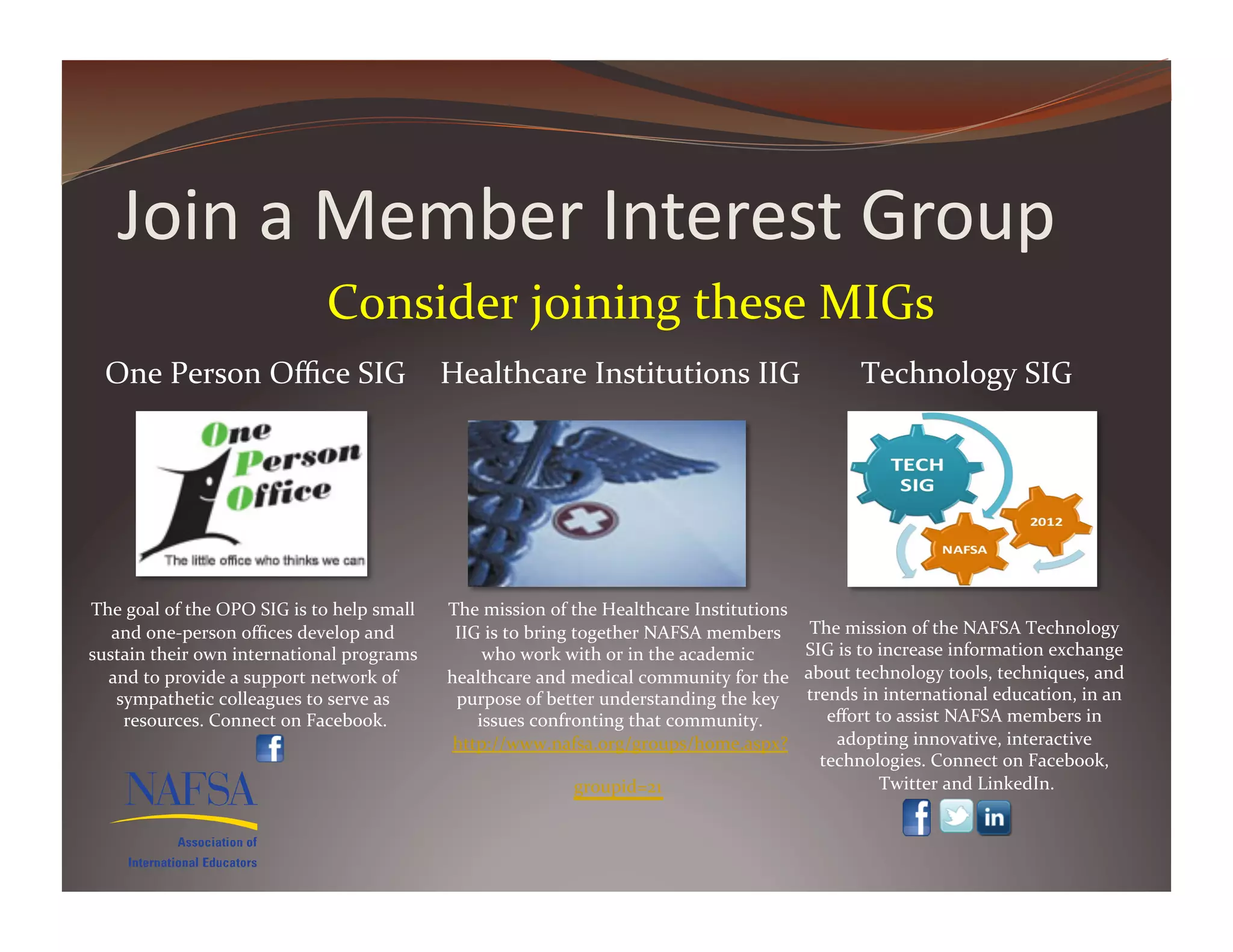 Join	
  a	
  Member	
  Interest	
  Group	
  
                                                  Consider	
  joining	
  these	
  MIGs	
  	
  
   One	
  Person	
  Oﬃce	
  SIG	
                                         Healthcare	
  Institutions	
  IIG	
                                        Technology	
  SIG	
  




The	
  goal	
  of	
  the	
  OPO	
  SIG	
  is	
  to	
  help	
  small	
     The	
  mission	
  of	
  the	
  Healthcare	
  Institutions	
  
   and	
  one-­‐person	
  oﬃces	
  develop	
  and	
                        IIG	
  is	
  to	
  bring	
  together	
  NAFSA	
  members	
       The	
  mission	
  of	
  the	
  NAFSA	
  Technology	
  
sustain	
  their	
  own	
  international	
  programs	
                         who	
  work	
  with	
  or	
  in	
  the	
  academic	
        SIG	
  is	
  to	
  increase	
  information	
  exchange	
  
  and	
  to	
  provide	
  a	
  support	
  network	
  of	
                 healthcare	
  and	
  medical	
  community	
  for	
  the	
        about	
  technology	
  tools,	
  techniques,	
  and	
  
    sympathetic	
  colleagues	
  to	
  serve	
  as	
                       purpose	
  of	
  better	
  understanding	
  the	
  key	
        trends	
  in	
  international	
  education,	
  in	
  an	
  
     resources.	
  Connect	
  on	
  Facebook.                  	
             issues	
  confronting	
  that	
  community.           	
        eﬀort	
  to	
  assist	
  NAFSA	
  members	
  in	
  
                                                                           http://www.nafsa.org/groups/home.aspx?                               adopting	
  innovative,	
  interactive	
  
                                                                                                                                             technologies.	
  Connect	
  on	
  Facebook,	
  
                                                                                                groupid=21	
   	
                                             Twitter	
  and	
  LinkedIn.	
  
 