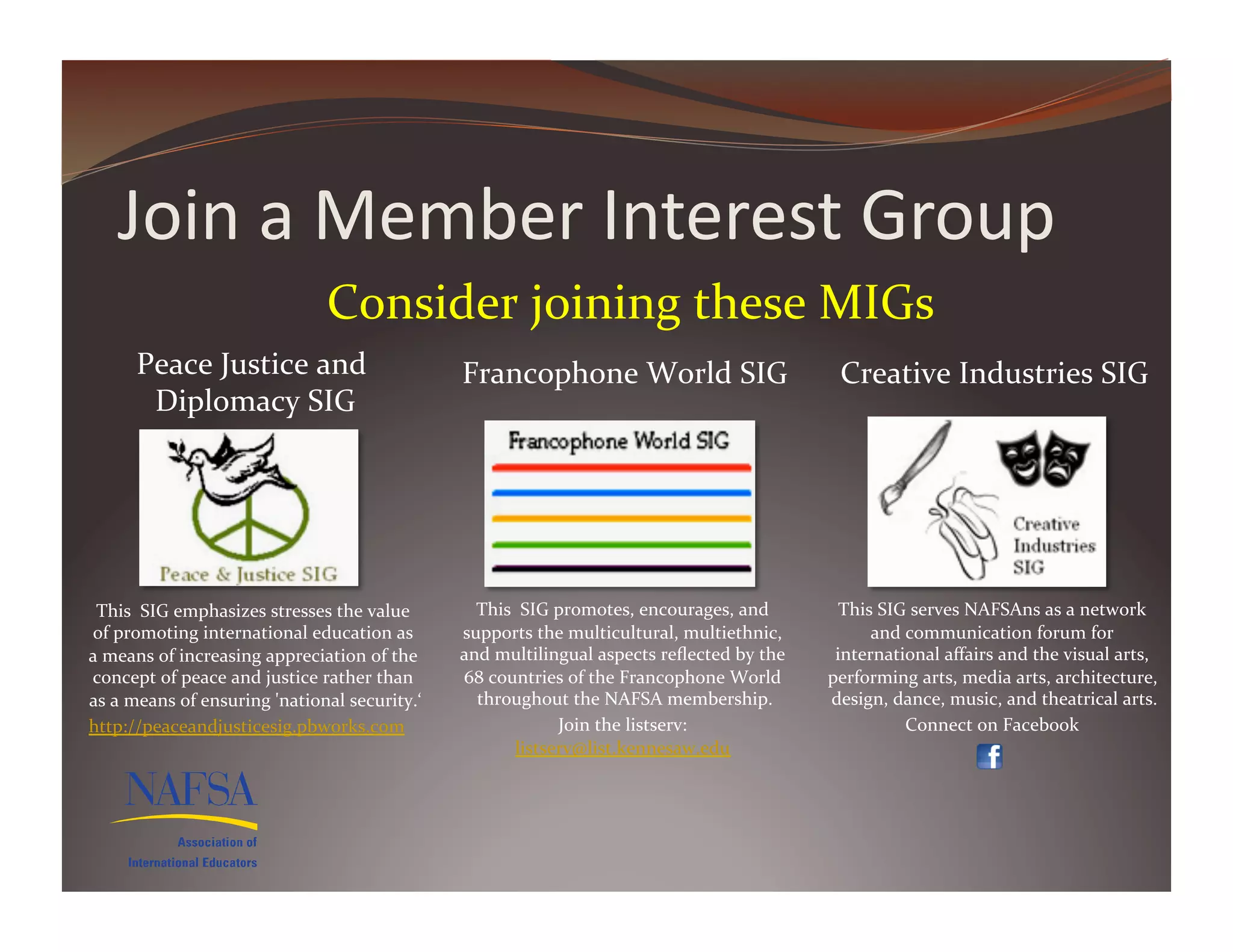Join	
  a	
  Member	
  Interest	
  Group	
  
                                               Consider	
  joining	
  these	
  MIGs	
  	
  
         Peace	
  Justice	
  and	
                                    Francophone	
  World	
  SIG	
                                   Creative	
  Industries	
  SIG	
  
          Diplomacy	
  SIG     	
  




 This	
  	
  SIG	
  emphasizes	
  stresses	
  the	
  value	
            This	
  	
  SIG	
  promotes,	
  encourages,	
  and	
          This	
  SIG	
  serves	
  NAFSAns	
  as	
  a	
  network	
  
of	
  promoting	
  international	
  education	
  as	
                 supports	
  the	
  multicultural,	
  multiethnic,	
                 and	
  communication	
  forum	
  for	
  
a	
  means	
  of	
  increasing	
  appreciation	
  of	
  the	
         and	
  multilingual	
  aspects	
  reﬂected	
  by	
  the	
      international	
  aﬀairs	
  and	
  the	
  visual	
  arts,	
  
concept	
  of	
  peace	
  and	
  justice	
  rather	
  than	
          68	
  countries	
  of	
  the	
  Francophone	
  World	
        performing	
  arts,	
  media	
  arts,	
  architecture,	
  
as	
  a	
  means	
  of	
  ensuring	
  'national	
  security.‘  	
       throughout	
  the	
  NAFSA	
  membership.            	
     design,	
  dance,	
  music,	
  and	
  theatrical	
  arts.    	
  
http://peaceandjusticesig.pbworks.com	
  	
                                                Join	
  the	
  listserv:	
                            Connect	
  on	
  Facebook	
         	
  
                                                                                listserv@list.kennesaw.edu	
            	
  
 