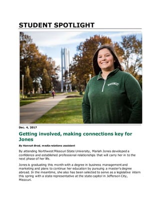 STUDENT SPOTLIGHT
Dec. 4, 2017
Getting involved, making connections key for
Jones
By Hannah Brod, media relations assistant
By attending Northwest Missouri State University, Mariah Jones developed a
confidence and established professional relationships that will carry her in to the
next phase of her life.
Jones is graduating this month with a degree in business management and
marketing and plans to continue her education by pursuing a master’s degree
abroad. In the meantime, she also has been selected to serve as a legislative intern
this spring with a state representative at the state capitol in Jefferson City,
Missouri.
 