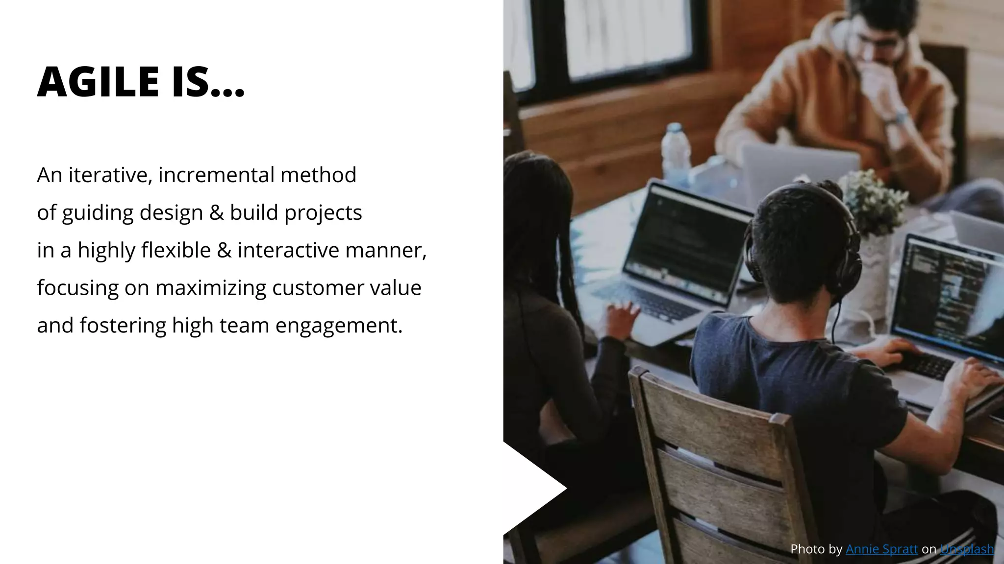 AGILE IS…
An iterative, incremental method
of guiding design & build projects
in a highly flexible & interactive manner,
focusing on maximizing customer value
and fostering high team engagement.
Photo by Annie Spratt on Unsplash
 