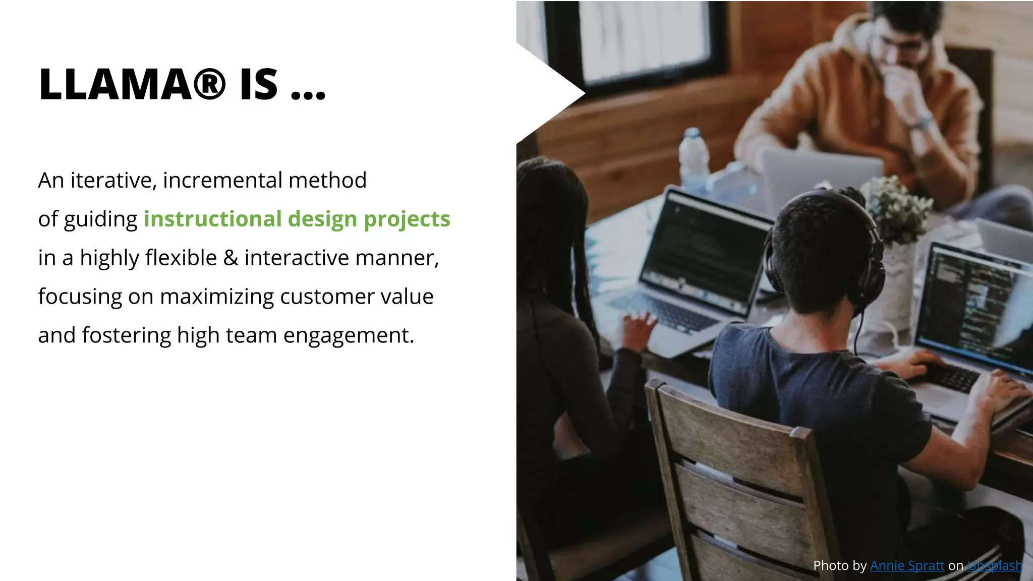 LLAMA® IS …
An iterative, incremental method
of guiding instructional design projects
in a highly flexible & interactive manner,
focusing on maximizing customer value
and fostering high team engagement.
Photo by Annie Spratt on Unsplash
 