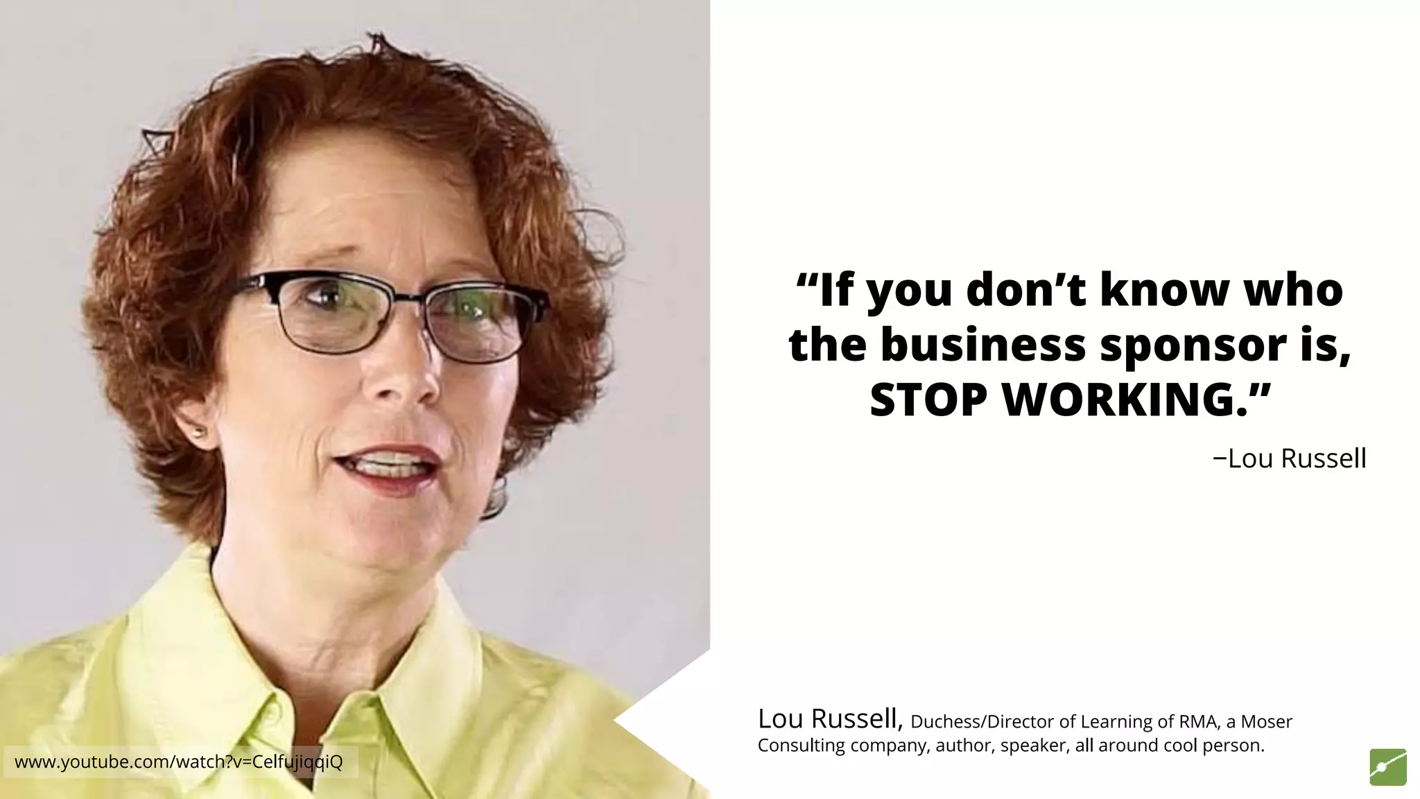 “If you don’t know who
the business sponsor is,
STOP WORKING.”
−Lou Russell
Lou Russell, Duchess/Director of Learning of RMA, a Moser
Consulting company, author, speaker, all around cool person.
www.youtube.com/watch?v=CelfujiqqiQ
 