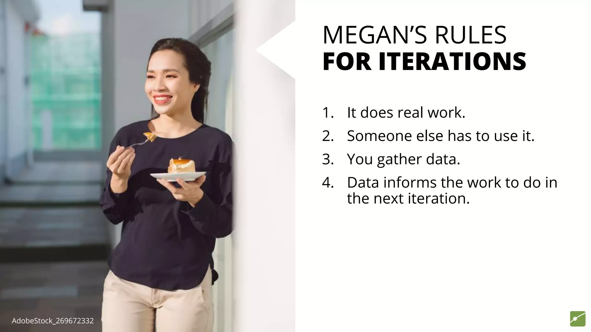 MEGAN’S RULES
FOR ITERATIONS
1. It does real work.
2. Someone else has to use it.
3. You gather data.
4. Data informs the work to do in
the next iteration.
AdobeStock_269672332
 