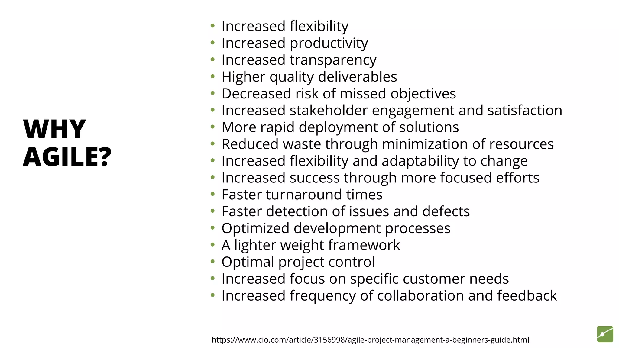 https://www.cio.com/article/3156998/agile-project-management-a-beginners-guide.html
WHY
AGILE?
• Increased flexibility
• Increased productivity
• Increased transparency
• Higher quality deliverables
• Decreased risk of missed objectives
• Increased stakeholder engagement and satisfaction
• More rapid deployment of solutions
• Reduced waste through minimization of resources
• Increased flexibility and adaptability to change
• Increased success through more focused efforts
• Faster turnaround times
• Faster detection of issues and defects
• Optimized development processes
• A lighter weight framework
• Optimal project control
• Increased focus on specific customer needs
• Increased frequency of collaboration and feedback
 
