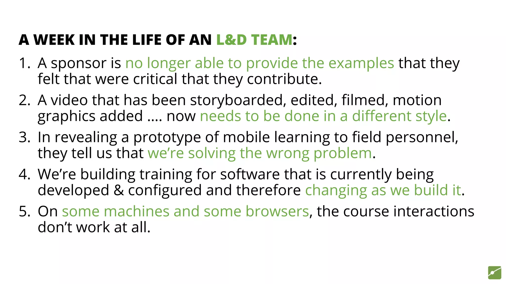 A WEEK IN THE LIFE OF AN L&D TEAM:
1. A sponsor is no longer able to provide the examples that they
felt that were critical that they contribute.
2. A video that has been storyboarded, edited, filmed, motion
graphics added …. now needs to be done in a different style.
3. In revealing a prototype of mobile learning to field personnel,
they tell us that we’re solving the wrong problem.
4. We’re building training for software that is currently being
developed & configured and therefore changing as we build it.
5. On some machines and some browsers, the course interactions
don’t work at all.
 