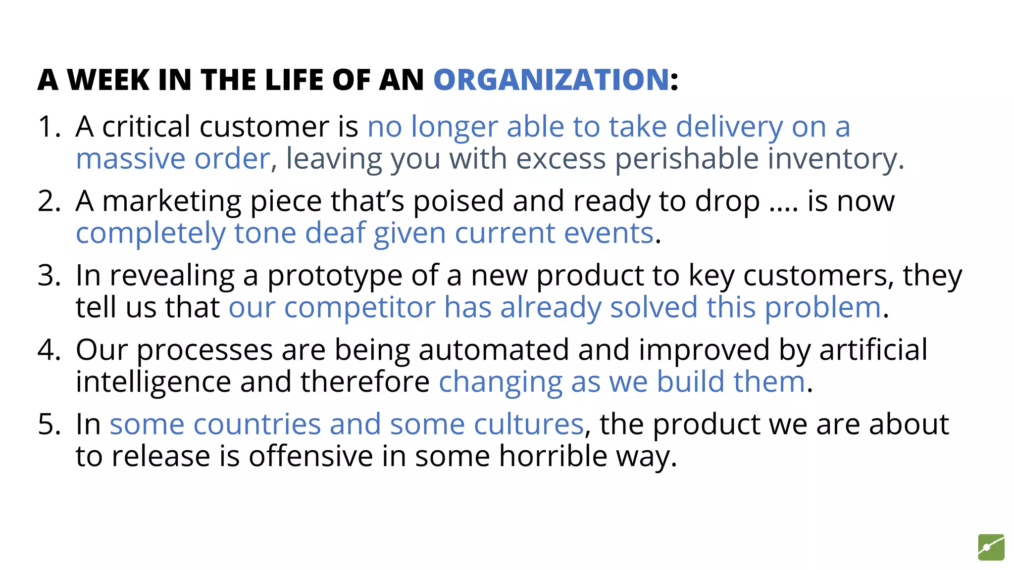 A WEEK IN THE LIFE OF AN ORGANIZATION:
1. A critical customer is no longer able to take delivery on a
massive order, leaving you with excess perishable inventory.
2. A marketing piece that’s poised and ready to drop …. is now
completely tone deaf given current events.
3. In revealing a prototype of a new product to key customers, they
tell us that our competitor has already solved this problem.
4. Our processes are being automated and improved by artificial
intelligence and therefore changing as we build them.
5. In some countries and some cultures, the product we are about
to release is offensive in some horrible way.
 