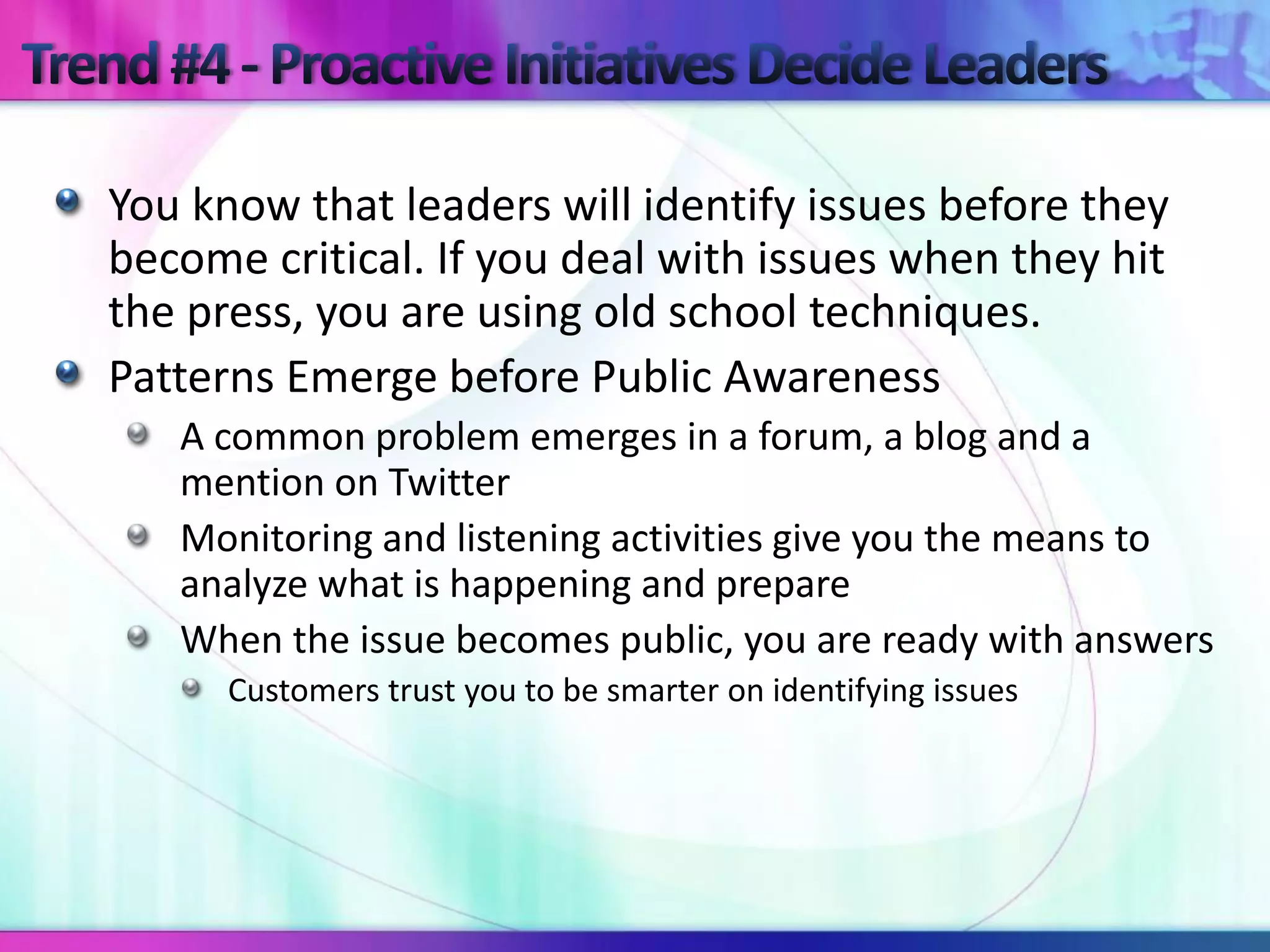 You know that leaders will identify issues before they
become critical. If you deal with issues when they hit
the press, you are using old school techniques.
Patterns Emerge before Public Awareness
   A common problem emerges in a forum, a blog and a
   mention on Twitter
   Monitoring and listening activities give you the means to
   analyze what is happening and prepare
   When the issue becomes public, you are ready with answers
      Customers trust you to be smarter on identifying issues
 