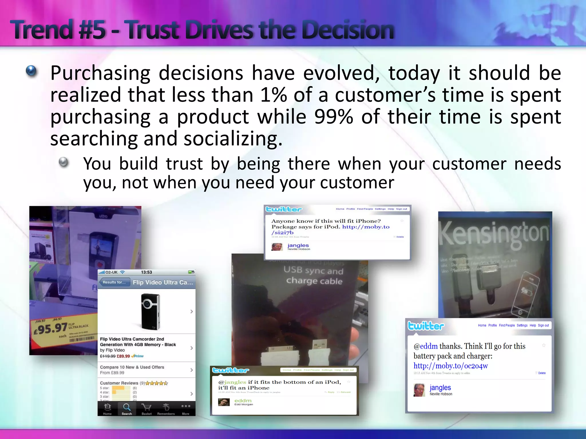 Purchasing decisions have evolved, today it should be
realized that less than 1% of a customer’s time is spent
purchasing a product while 99% of their time is spent
searching and socializing.
   You build trust by being there when your customer needs
   you, not when you need your customer
 