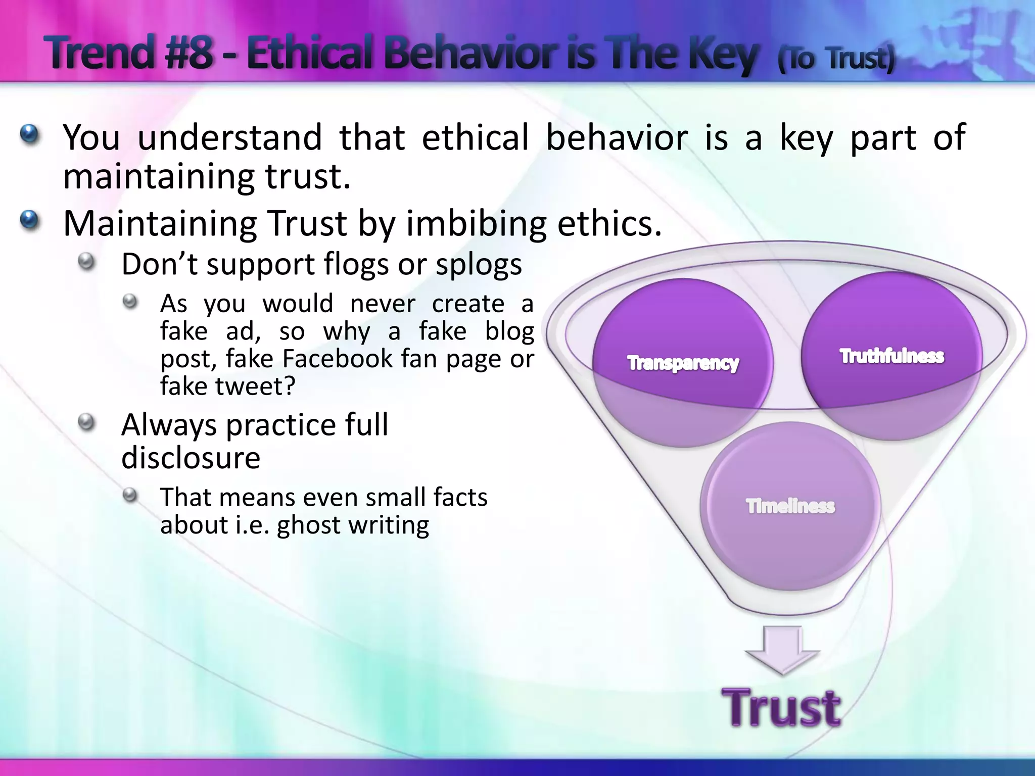 You understand that ethical behavior is a key part of
maintaining trust.
Maintaining Trust by imbibing ethics.
   Don’t support flogs or splogs
     As you would never create a
     fake ad, so why a fake blog
     post, fake Facebook fan page or
     fake tweet?
   Always practice full
   disclosure
     That means even small facts
     about i.e. ghost writing
 