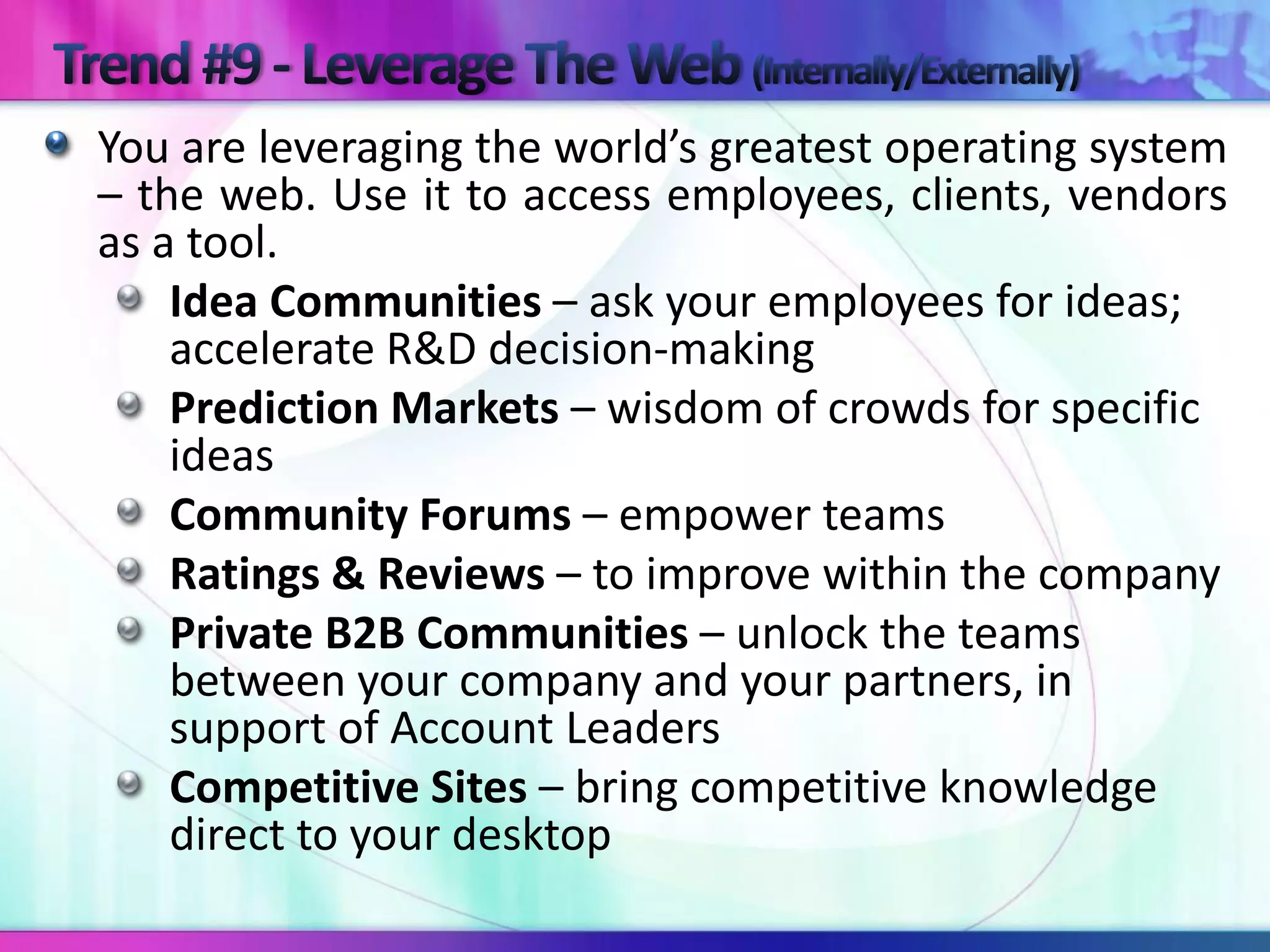 You are leveraging the world’s greatest operating system
– the web. Use it to access employees, clients, vendors
as a tool.
    Idea Communities – ask your employees for ideas;
    accelerate R&D decision-making
    Prediction Markets – wisdom of crowds for specific
    ideas
    Community Forums – empower teams
    Ratings & Reviews – to improve within the company
    Private B2B Communities – unlock the teams
    between your company and your partners, in
    support of Account Leaders
    Competitive Sites – bring competitive knowledge
    direct to your desktop
 