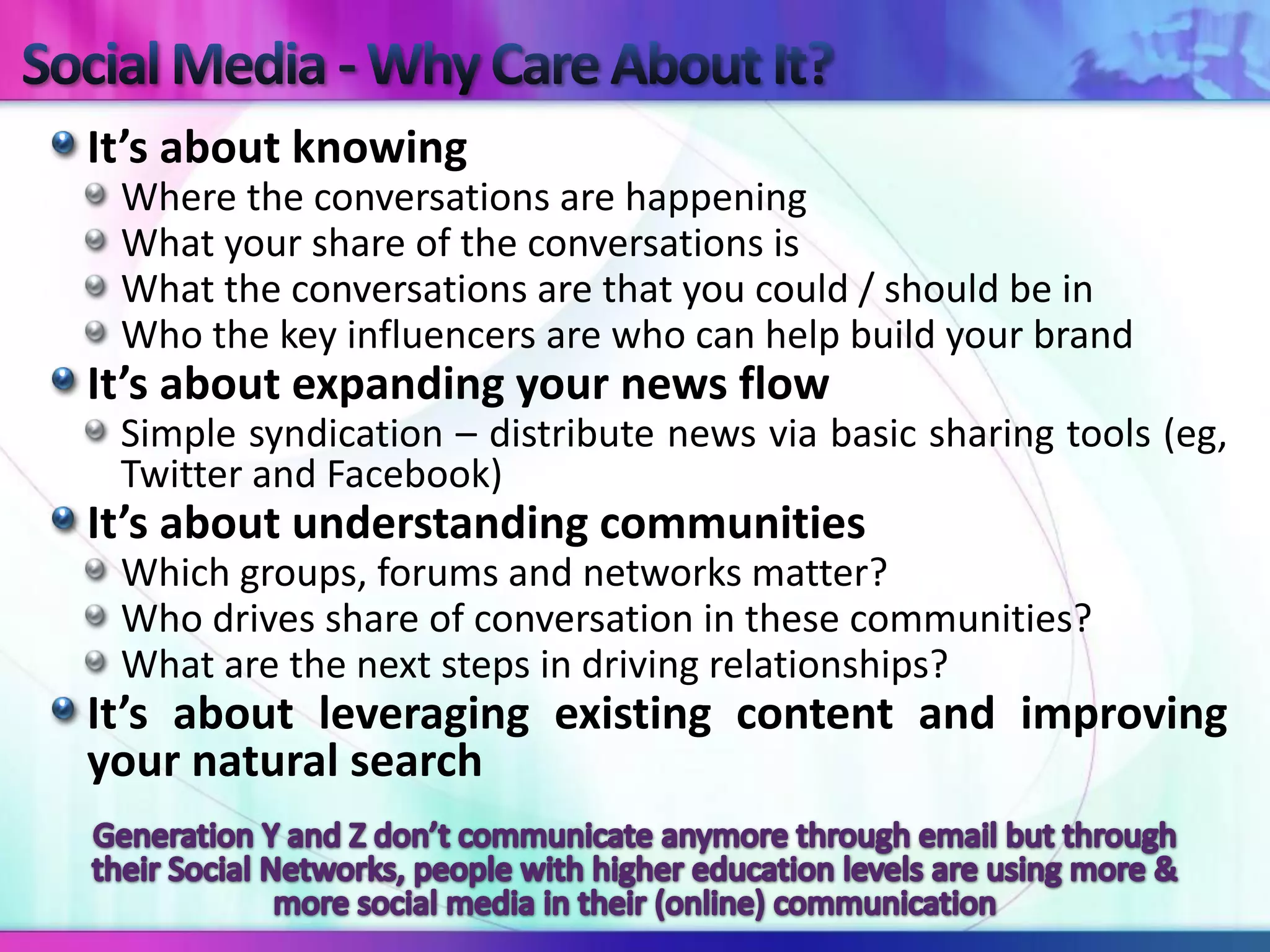 It’s about knowing
 Where the conversations are happening
 What your share of the conversations is
 What the conversations are that you could / should be in
 Who the key influencers are who can help build your brand
It’s about expanding your news flow
 Simple syndication – distribute news via basic sharing tools (eg,
 Twitter and Facebook)
It’s about understanding communities
 Which groups, forums and networks matter?
 Who drives share of conversation in these communities?
 What are the next steps in driving relationships?
It’s about leveraging existing content and improving
your natural search
 