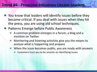 You know that leaders will identify issues before they
become critical. If you deal with issues when they hit
the press, you are using old school techniques.
Patterns Emerge before Public Awareness
   A common problem emerges in a forum, a blog and a
   mention on Twitter
   Monitoring and listening activities give you the means to
   analyze what is happening and prepare
   When the issue becomes public, you are ready with answers
      Customers trust you to be smarter on identifying issues
 