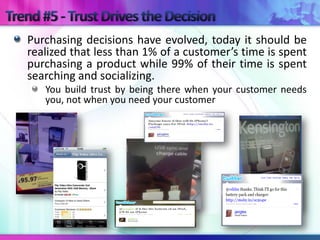 Purchasing decisions have evolved, today it should be
realized that less than 1% of a customer’s time is spent
purchasing a product while 99% of their time is spent
searching and socializing.
   You build trust by being there when your customer needs
   you, not when you need your customer
 
