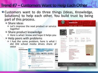 Customers want to do three things (Ideas, Knowledge,
Solutions) to help each other, You build trust by being
part of this process.
  Share ideas
   Let’s improve the next product or service
   together
  Share product knowledge
   Here is what I know and hope it helps you
  Help peers with problems
   I had the same problem, here is what I
   did Old school media drives share of
   voice
 