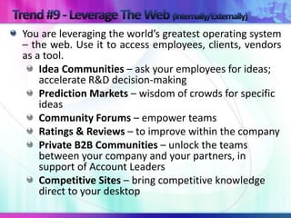 You are leveraging the world’s greatest operating system
– the web. Use it to access employees, clients, vendors
as a tool.
    Idea Communities – ask your employees for ideas;
    accelerate R&D decision-making
    Prediction Markets – wisdom of crowds for specific
    ideas
    Community Forums – empower teams
    Ratings & Reviews – to improve within the company
    Private B2B Communities – unlock the teams
    between your company and your partners, in
    support of Account Leaders
    Competitive Sites – bring competitive knowledge
    direct to your desktop
 