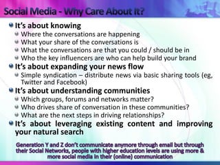 It’s about knowing
 Where the conversations are happening
 What your share of the conversations is
 What the conversations are that you could / should be in
 Who the key influencers are who can help build your brand
It’s about expanding your news flow
 Simple syndication – distribute news via basic sharing tools (eg,
 Twitter and Facebook)
It’s about understanding communities
 Which groups, forums and networks matter?
 Who drives share of conversation in these communities?
 What are the next steps in driving relationships?
It’s about leveraging existing content and improving
your natural search
 